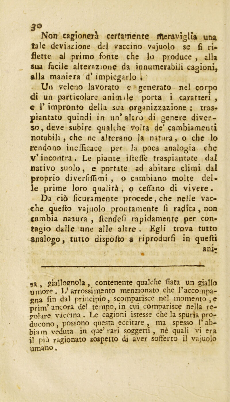 3® Non cagionerà certamente meraviglia una tale deviriiione de| vaccino vajuolo se fi ri* flette ai primo fonte che lo produce , alla sua facile alterazione da innumerabiii cagioni, alla maniera d* impiegarlo ^ Un veleno lavorato e generato nel corpo di un particolare animile porta i caratteri , c r impronto della sua organizzazione ; tras» piantato quindi in un’altro di genere diver- so, deve subire qualche volta de’cambiamenti notabili , che ne alterano la natura, o che lo rendono inefficace per la poca analogia che .v’incontra. Le piante ifiefie traspiantate dal nativo suolo, e portate ad abitare climi dal proprio diverfiffimi , o cambiano molte del- le prime loro qualità , o ceffano di vivere. Da ciò ficuramente procede, che nelle vac- che quello vajuolo prontamente fi radica , non cambia naaura , fiendefi rapidamente per con- tagio dalle une alle altre . Egli trova tutto analogo, tutto dispofto a riprodurfi in quefti ani- _ •* sa , giallo,Qjnola, contenente qualche fiata un giallo umore . L’ arrossi mento menzionato che l’accompa- gna fin dal principio, scomparisce nel momento,e prim’ ancora del tempo, in cui comparisce nella re- golare vaccina . Le cagioni istesse che la spuria pro- ducono , possono questa eccitare , ma spesso 1’ ab- biam veduta in que’rari soggetti, nè quali vi era j] più ragionato sospetto di aver softèrto il vajuolo
