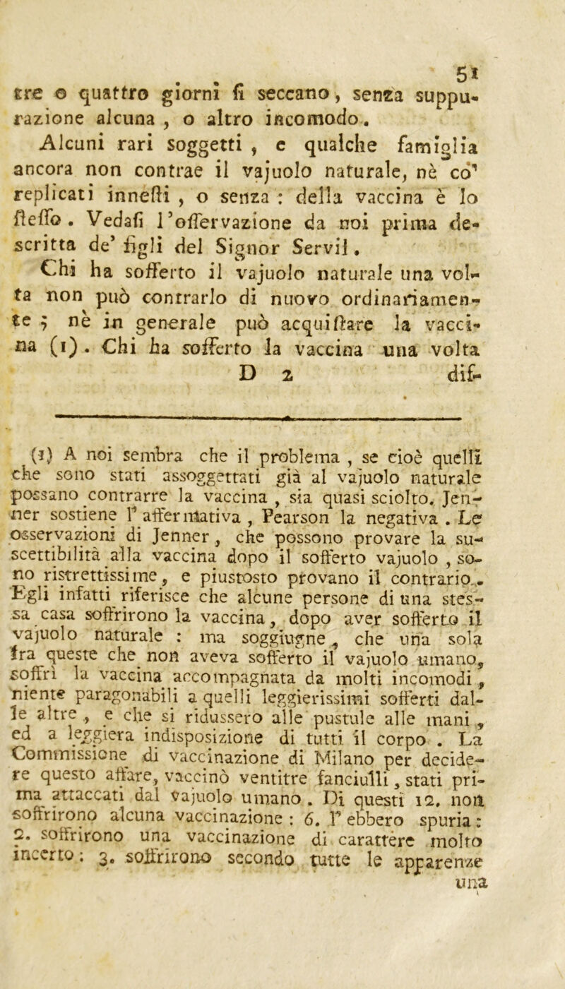 tre o quattro giorni fi seccano, senta suppu- razione alcuna , o altro incomodo. Alcuni rari soggetti , c qualche famiglia ancora non contrae il vajuolo naturale, nò co’ replicati innefH , o senza : della vaccina è Io fìeffo . Vedafi 1’ofìervazione da noi prima de- scritta de’ figli del Signor Servii. Chi ha sofferto il vajuolo naturale una vola- ta non pu5 contrarlo di nuovo ordinariamen- te ^ ne in generale può acquiftarc la vacci- oa (i) . Chi ha sofferto la vaccina una volta D 2 di£. (i) A noi sembra che il problema , se cioè quelli che sono stari assoggettati già al vajuolo naturale possano contrarre la vaccina , sia quasi sciolto. Jenr ner sostiene T affermativa , Pearson la negativa . Le osservazioni di Jenner, che possono provare la su-* scettibilità alla vaccina dopo il sofferto vajuolo , so- no ristrettissime, e piustosto provano il contrario,,. Egli infatti^ riferisce che alcune persone di una stes- sa casa soffrirono la vaccina, dopo aver sofferto il vajuolo naturale ; ma soggiugne ^ che una sola Ira queste che^ non aveva sofferto il vajuolo umano, soffri la vaccina accompagnata da molti incomodi, 'mente paragonabiU a quelli leggierissimi soffèrti dal- le altre., e clie si ridussero alle pustule alle mani, ed a l5f;giera indisposizione di tutti, il corpo . La Comtnissione di vaccinazione di Milano per decide- re questo affare, vaccinò ventitré fanciulli, stati pri- ma^ attaccati dal vajuolo umano , Di questi 12, noit soffrirono alcuna vaccinazione : 6, T ebbero spuria : 2. soffrirono una vaccinazione di carattère molto incerto ; 3, soffritono secondo tutte le apparenze una