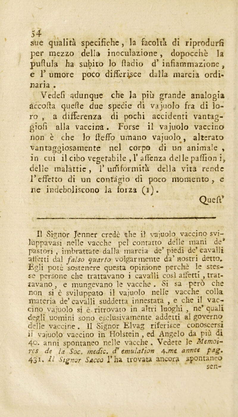 sue qualità specifiche, la facoltà di riprodurr per mezzo della inoculazione, dopocchè la pullula ha subito lo fladio d’ infiammazione , e r umore poco differisce dalia marcia ordì* naria • Vedefi adunque che la piu grande analogia accolla quelle due specie di vajuolo fra di lo- ro , a differenza di pochi accidenti vantag- giofi alla vaccina • Forse il vajuolo vaccino non è che lo ileffo umano vajuolo, alterato vantaggiosamente nel corpo di un animale > in cui il cibo vegetabile , 1’ afienza delle paffion delle malattie , 1’ uniformità della vita rende r effetto di un contagio di poco mon^ento , e ne indeboliscono la forza (i). Queft' ...» i Il Signor jenner credè «he il \’^)Uolo vaccino svi- luppavasi nelle vacche pel contatto delle inani de* pastori , imbrattare dalla marcia de’ piedi de’ cavalli affetti dal falso quarto volgarmente da’nostri detto. Egli potè sostenere questa opinione perchè le stes- se persone che trattavano i cavalli così affetti^, trat- lavano, e mungevano le vacche . Si sa però che non si è sviluppato il vajuolo nelle vacche colla materia de’ cavalli suddetta innestata , e che il vac- cino vajuolo si è^ritrovaio in altri luoghi , ne* quali degli uomini sono esclusivamente addetti al governa delle vaccine . II Signor Elvag riferisce conoscersi il vajuolo vaccino in Holstein , ed Angelo da più di 40* anni spontaneo nelle vacche . Vedete le Memoi-- res de la Soc, medie, cT emulatton 4,me. annee pag. 431. Il Siguor Sacco l’iu trovata ancora spontanea sen-