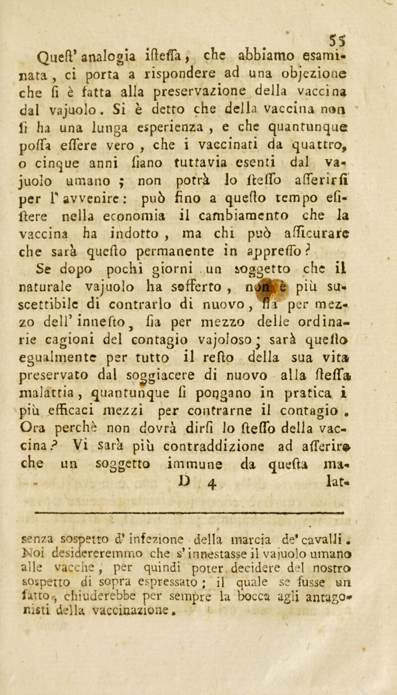 Queir analogia iftefla, che abbiamo esami- nata , ci porta a rispondere ad una objezione che fi è fatta alla preservazione della vaccina dal vajuolo. Si è detto che della vaccina non li ha una lunga esperienza , e che quantunque poffa eflere vero , che i vaccinati da quattro, o cinque anni fiano tuttavia esenti dal va- juolo umano ; non potrà lo lieflb afferirfi per r avvenire; può fino a quello tempo efi- liere nella economia il cambiamento che la vaccina ha indotto , ma chi può afficurafe che sarà quello permanente in apprefib ? Se dopo pochi giorni . un soggetto che il naturale vajuolo ha sofferto , scettibilc di contrarlo di nuovo,per mez- zo dell’innefto j fia per mezzo delle ordina- rie cagioni del contagio vajoloso^ sarà quello egualmente per tutto il redo della sua vita preservato dal soggiacere di nuovo alla deffa malattia, quantunque fi poqgano in pratica i più efficaci mezzi per coiitrarne il contagio , Ora perchè non dovrà dirli lo deffo della vac- cina? Vi Sara più contraddizione ad aderire che un soggetto immune da queda ma- D 4 lat- senza sospetto d’infezione della marcia de*cavalli. Noi desidereremmo che s’innestasse il vajuolo umano alle vaccheper quindi poter decidere del nostro sospetto di sopra espressato ; il quale se fusse un latto.', chiuderebbe per sempre la taca agli antago* nisti della vaccinazione.