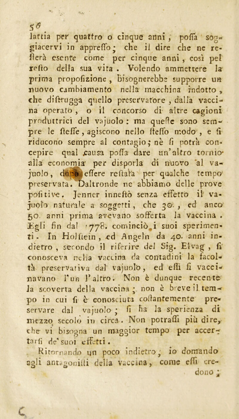 S<5 . laftia per quattro o cinque anni ; pofia sog« giacervi in appreflb' che il dire che ne re- merà esente come per* cinque anni , cosi pe! reflo della sua vira . Volendo ammettere la pri ma propofìzione , bisognerebbe supporre un nuovo cambiamento nella macchina indotto , che difh'ugga quello preservatore , dalla vacci- na operato , o il concorso di- altre cagioni produttrici del vajuolo : ma quelle sono sem» pre le fleffe, agiscono nello Iteffo modo^, e fi riducono sempre al contagio; nè fi potrà con- cepire qual jcausa pofTa dare un’altro tornio- alla' economia' per disporla di nuovo *al va- juolo, dbWèjefTcre reflaVa per qualche temper preservata, ^altronde ne abbiamo delle prove poiitiv-e. jenner inneftò senza effetto ih va- cuolo naturale soggetti, .che ) cd anco 50. anni prima avevano sofferta la vaccina . Itagli fin dal '77^* cominciò^i suoi sperimen- ti - In Hojftein , -cd Angein da 40. anni in- dietro , secondo il riferire del Sìg. Elvag , ff conosceva ntlia vaccina da contadini la facol- th preservativa dal vajuoro, ed elìì fi vacci-^ navano Tun l’altro. Non è dunque recente ia scoveria della vaccina *. non è breve il tem- po in cui fr è conosciuta collantemente' pre- servare dal vajuolo ; fi ha la sperienza di mezzo^ secolo in circa . Non potraffi più dire, che vi bisogna un maggior tempo per accer- tarti de'suoi effetti. Ritornando un poco indietro^ io domando agli antagoniiti della vaccina, come effi cre- dono j