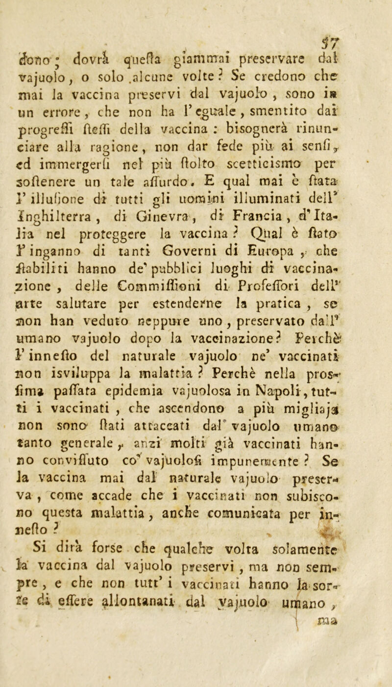 Sono ; dovrà q'uefla giammai preservare dal vajuoìo, o solo .alcune volte? Se credono che mai la vaccina preservi dal vajuoio , sono i« un errore, che non ha T eguale, smentito dai progreflì ftelTi della vaccina ; bisognerà rinun- ciare alla ragione, non dar fede più. ai senfiy cd immergerli nel più ftolto scetticismo per sofienere un tale affurdo. E qual mai h fiata r iliullone di tutti gli uoraini illuminati deir Inghilterra , di Ginevra, di Francia, d’Ita- Jia nel proteggere la vaccina ? Qtìal è Aato Y inganno di tanfi Governi di Europa ,• che inabiliti hanno de** pubblici luoghi dì vaccina- zione , delle Commiflioni di ProfefTori dell*’ arte salutare per estenderne la pratica , se jion han veduto neppure uno , preservalo dalf umano vajuoio dopo la vaccinazione? Perchè l’innefìo del naturale vajuoio ne’ vaccinati non isviJuppa la malattia ? Perchè nella pros«‘ firn» pafiTata epidemia vajuolosa in Napoli, tut- ti i vaccinati , che ascendono a più migliajai non sono flati attaccati dal* vajuoio umano tanto generale anzi molti già vaccinati han- no conviffuto co^ vajuolofi impunemente? Se la vaccina mai dal' naturale vajuoio preser- va , come accade che i vaccinati non subisco- no questa malattia, anche comunicata per in- nefto ? ^ , Si d ira forse che qualche volta solamente la vaccina dal vajuoio preservi , ma non sem- pre , e che non tutt’ i vaccinati hanno la sor- te di effere allontanati dal yajuolo- unnano ^ i ma