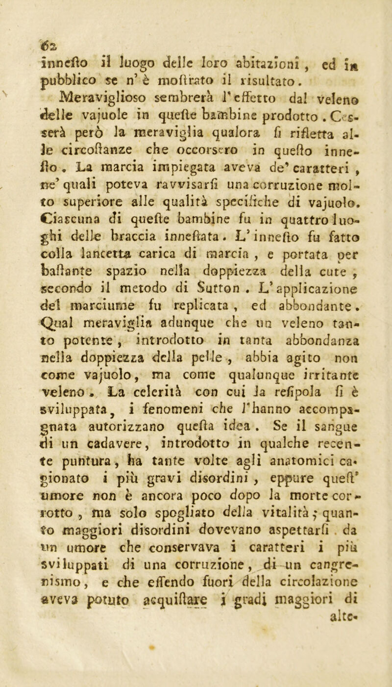 éz inncfto il luogo delle loro abitazioni , ed in pubblico se n’è modrato il risultato. Meraviglioso sembrerà T effetto dal veleno delle vajuole in quefte bambine prodotto . Cas- serà però la meraviglia qualora fj ridetta al- le eircoftanze che occorsero in quedo inne- llo • La marcia impiegata aveva de’ caratteri , ne’quali poteva ravvisarii una corruzione mol- to superiore alle qualità specifiche iii vajuolo. Ciascuna di quelle bambine fu in quattro luo- ghi delle braccia innefìata. L’innefto fu fatto colla lancetta carica di marcia , e portata per badante spazio nella doppiezza della cute , secondo il metodo di Sutton . L’applicazione dei marciume fu replicata , ed abbondante. Qual meraviglia adunque che un veleno tan- to potente , introdotto in tanta abbondanza nella doppiezza della pelle , abbia agito non come vajuolo, ma come qualunque irritante veleno • La celerilà con cui Ja refipoJa fi è sviluppata, i fenomeni che i’hanno accompa- gnata autorizzano qucfla idea . Se il sangue di un cadavere, introdotto in qualche recen- te puntura, ha tante volte agli anatomici ca- gionato a piu grata disordini , eppure quefl' umore non è ancora poco dopo Ja morte cor ^ rotto , ma solo spogliato delia vitalità f quan- to maggiori disordini dovevano aspettarli . da un umore che conservava i caratteri i piu sviluppati di una corruzione, di un cangrc- nismo, e che eiTcndo fuori della circolazione aveva potuto acquift^e i gradi maggiori di alte-