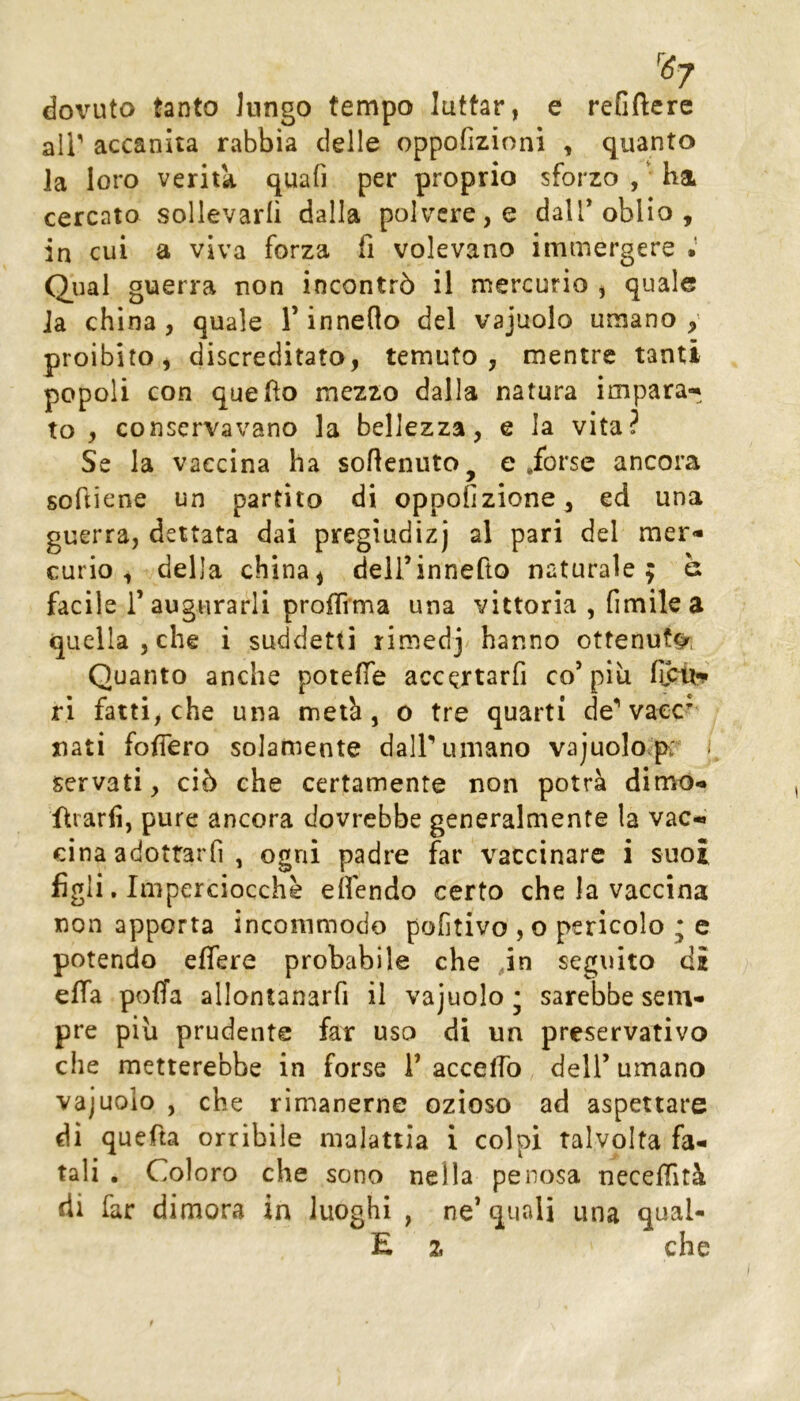 dovuto tanto lungo tempo lattar, e refiftere air accanita rabbia delle oppofizioni , quanto la loro verità quafi per proprio sforzo , • ha cercato sollevarli dalla polvere, e dall* oblio , in cui a viva forza fi volevano immergere • Qual guerra non incontrò il mercurio , quale la china , quale T inneflo del vajuolo umano y proibito, discreditato, temuto, mentre tanti popoli con queflo mezzo dalla natura impara-* to , conservavano la bellezza, e la vita? Se la vaccina ha sofleniito^ e .forse ancora softiene un partito di oppofizione, ed una guerra, dettata dai pregiudizj al pari del mer- curio , della china, deirinnefto naturale; è facile r augurarli prolTrma una vittoria , fimilea quella , che i suddetti rimedj hanno ottenuta, Quanto anche potelTe accertarfi co’più ri fatti, che una metà, o tre quarti de* vaec^ nati foifero solamente dair umano vajuolo.p:'* ■ servati, ciò che certamente non potrà dime- forarli, pure ancora dovrebbe generalmente la vac- cina adottarfi , ogni padre far vaccinare i suoi figli. Imperciocché eìfendo certo che la vaccina non apporta incommodo pofitivo , o pericolo ; c potendo eflere probabile che ,in seguito di effa poffa allontanarfi il vajuolo* sarebbe sem- pre più prudente far uso di un preservativo che metterebbe in forse i’ accelTo dell’ umano vajuolo , che rimanerne ozioso ad aspettare di quefta orribile malattia i colpi talvolta fa- tali , Coloro che sono nella penosa necelTità di far dimora in luoghi , ne’ quali una qual- E 2. che