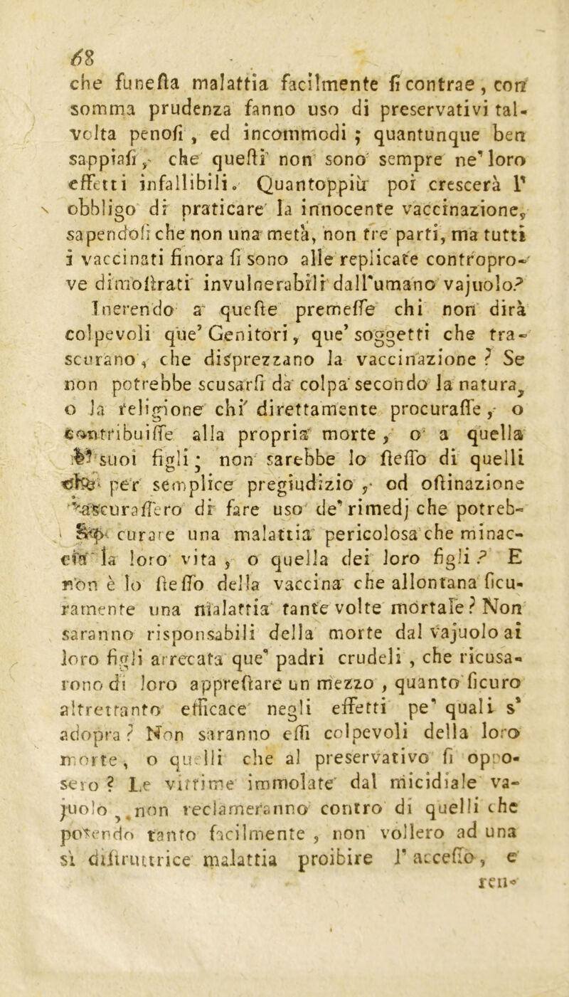 che funeAa malattia facilmente fi contrae, con somma prudenza fanno uso di preservativi tal- volta penofi , ed ìnconimodi ; quantunque ben sappiafiche quefif non sono' sempre ne’loro effetti infallibili. Quantoppiir poi crescerà 1' obbligo^ di praticare la innocente vaccinazione, sapendoli che non una metà, non tre parti, ma tutti 3 vaccinati finora fi sono alle replicate contropro- ve dimofiratf invulnerabili dalTumano vajuolo? Inerendo a' quefie premeffe chi non' dirà colpevoli que’Genitori, que’soggetti che tra- scurano , che disprczzano la vaccinazione? Se non potrebbe scusarfi da' colpa secondo la natura^ o la religione chi direttamente procurafle ,* o contribuire alla propria’ morte o* a quella' suoi figli: non sarebbe lo fieffo dì quelli per semplice pregiudizio od orinazione <a§curafIero dir fare uso cle’rìmedj che potreb- ' curare una malattia’ pericolosa'che minac- cfa ■ la loro* vita, o quella dei loro figliE n'on è lo fieffo della vaccina che allontana ficu- rarnente una nialaffia'fante volte mortale? Non saranno risponsabili della morte dal vajuolo ai loro figli arrecata que’ padri crudeli , che ricusa- rono di loro apprefiare un m'ezzo , quanto'ficuro altrettanto efilcace' negli effetti pe’ quali s* adopra ? Non saranno effi colpevoli della loro morte, o qu.lli che al preservativo fi op:'0- sero ? Le vittime immolate’ dal rrìicidiale va- cuolo ^ non reclameranno contro di quelli the po'ser*do tanfo facilmente , non vollero ad una si diliriutrice malattia proibire l^avceflo, e ren«