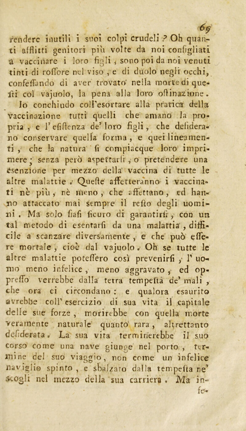 ti afflitti genitori piu volte da noi configliati à vaccinare i loro figli < sono poi da noi venuti tinti di roffore nel viso , e di duolo negli occhi, confefTando di aver trovato nella morte di que- Iti col vajuolo, la pena alla loro orinazione. Io conchiudo colFesortare alta pratica della vaccinazione tutti quelli che amano la pro- pria , e refiflenza de’loro figli, che defidera- no conservare quella forma , e quei lineamen- ti , che la natura ' fi compiacque loro’ impri- mere senza però aspcttarlr y o pretendere una ^^senzione per mezzo' della’ vaccina di tutte le altre malattie .* Quefte aflFettera'nno i vaccina- ti nè più, nè meno,- che affettano, ed han-< no attaccato mai sempre il refìo degli uomi- ni . Ma solo fìafì iìcuro di garantirli / con un tal metodo di escntarfi da una malattia , diffi- cile a scanzare diversamente ,> e che' può' effe- re mortale y cioè dal vajuolo* Oh se tutte le altre malattie poteffero cosi prevenirli y T uo- mo meno infelice y meno aggravato ,• ed op- preffo verrebbe dalla' tetra tempeltà de’ mali y che ora ci circondano : e qualora esaurito avrebbe colf esercizio di sua vita il capitale delie sue forze , morirebbe con quella morte veramente naturale quanto' rara, altrettanto dcfiderata « La sua vita terminerebbe il suo corso come una nave giunge nel porto,, ter- mine del suo viaggio, non come un infelice naviglio spinto , e sbalzato dalla tempefta ne’ scogli nel mezzo della sua carriera . Ma in-
