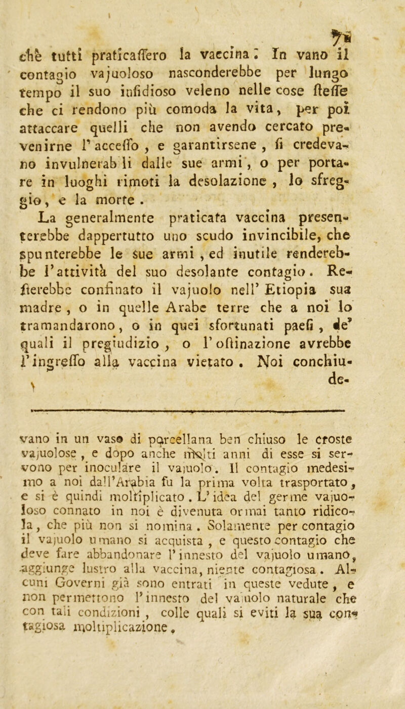 ' contagio vajuoloso nasconderebbe per lungo tempo il suo infidioso veleno nelle cose fleffe che ci rendono più comoda la vita, per poi attaccare quelli che non avendo cercato pre- venirne r acceffo , e garantirsene, fi credeva- no invulnerab li dalle sue armi’, o per porta- re in luoghi rimoti la desolazione , lo sfreg- gio, e la morte . La generalmente praticata vaccina presen- terebbe dappertutto uno scudo invincibile, che spunterebbe le sue armi , ed inutile rendereb- be rattività del suo desolante contagio. Re- fterebbe confinato il vajuolo nell’ Etiopia sua lììadre , o in quelle Arabe terre che a noi lo tramandarono, o in quei sfortunati paeG , de’ quali il pregiudizio, o Toninazione avrebbe ringreffo alla vaccina vietato . Noi conchiu- de. vano in un vas© di porcellana ben chiuso le croste vajuolose , e dopo anche lirKìiti anni di esse si ser- vono per inoculare il vajuolo. 11 contagio medesi- mo a noi dall’Arabia fu la prima volta trasportato, e si è quindi moltiplicato . L’idea del germe vajuo- ioso connato in noi è divenuta ormai tanto ridìco- la, che più non si nomina. Solamente per contagio il vajuolo u mano si acquista , e questo contagio che deve fare abbandonare l’innesto del vajuolo umano, .aggiunge lustro alla vaccina, nierite contagiosa. Al- cuni Governi già sono entrati in queste vedute, e non permettono l’innesto del va',nolo naturale che con tali condizioni , colle quali si eviti la sua cpn^ tagiosa a^ohipiicazione,