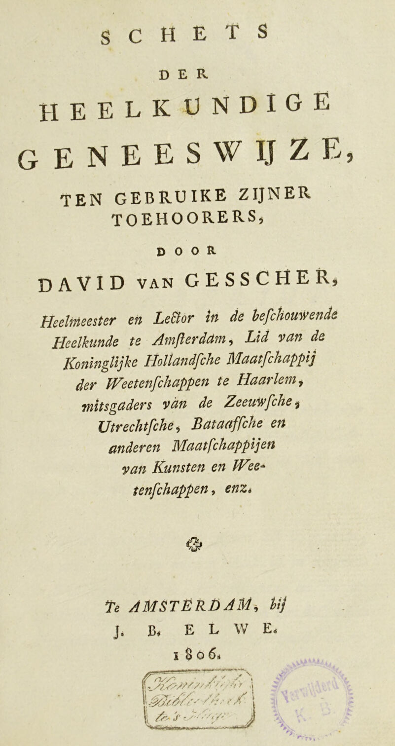 SCHETS DER heelkundige G E N E E S W IJ Z E, ten gebruike zijner toehoorers, door DAVID van GESSCHER, Heelmeester en Le&or in de hefchouwende Heelkunde te Amjlerdam^ Lid van de KoningUjke Holtandfche Maatfchappij der W'eetei'ifchappen te Haarlem y mitsgaders van de Zeeuwfche y Utrechtfchey Bataaffche en anderen Maatfchappijen yan Kunsten en JV tenfchappen^ enz* te AMSTÉRÜAM, Uj J. B* E L W E.