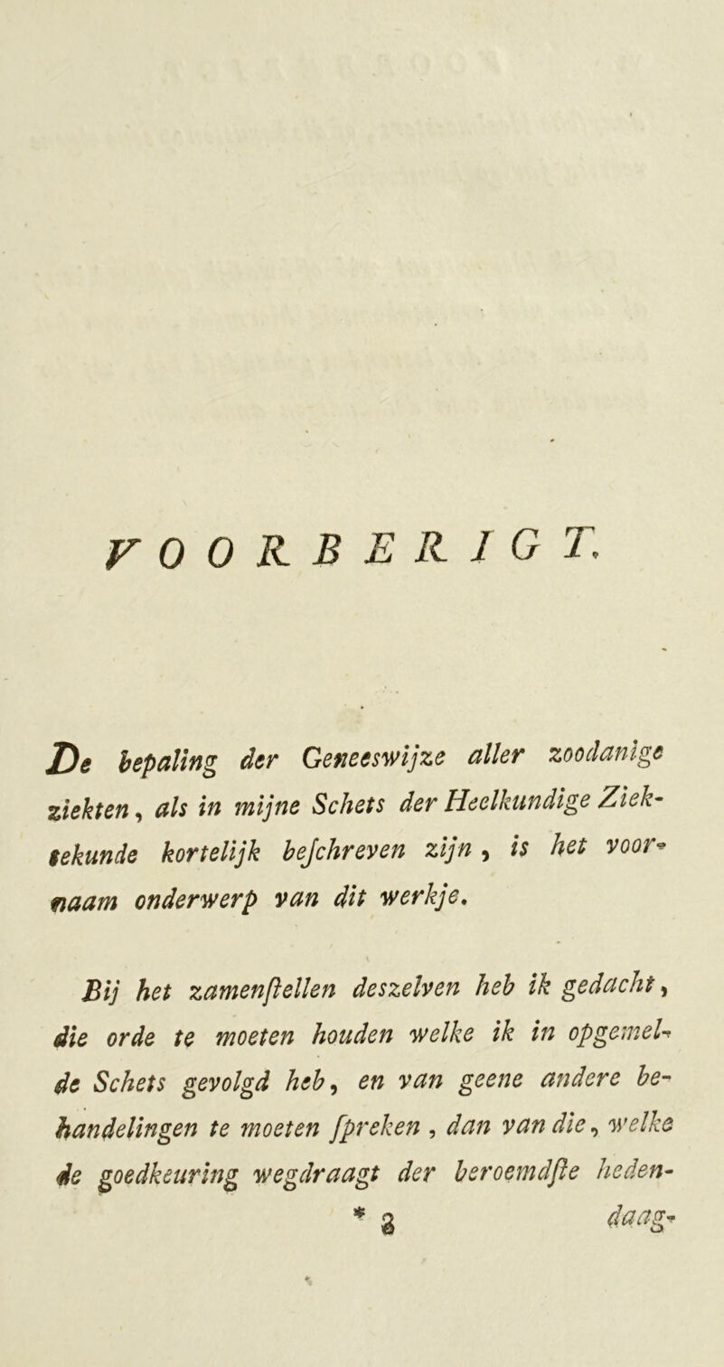 rOORBEKIGT, I^e hepaling der Geneeswijze aller zoodanige ziekten, als in mijne Schets der Heelkundige Ziek^ eekunde kortelijk bejchreven zijn, is het voor-^ fiaam onderwerp van dit werkje. Bij het zamenftellen deszelven heb ik gedacht, die orde te moeten houden welke ik in opgemeU de Schets gevolgd heh^ en van geene andere be- handelingen te moeten [preken , dan van die ^ welke de goedkeuring wegdraagt der beroemdjie heden- * 3 daag^