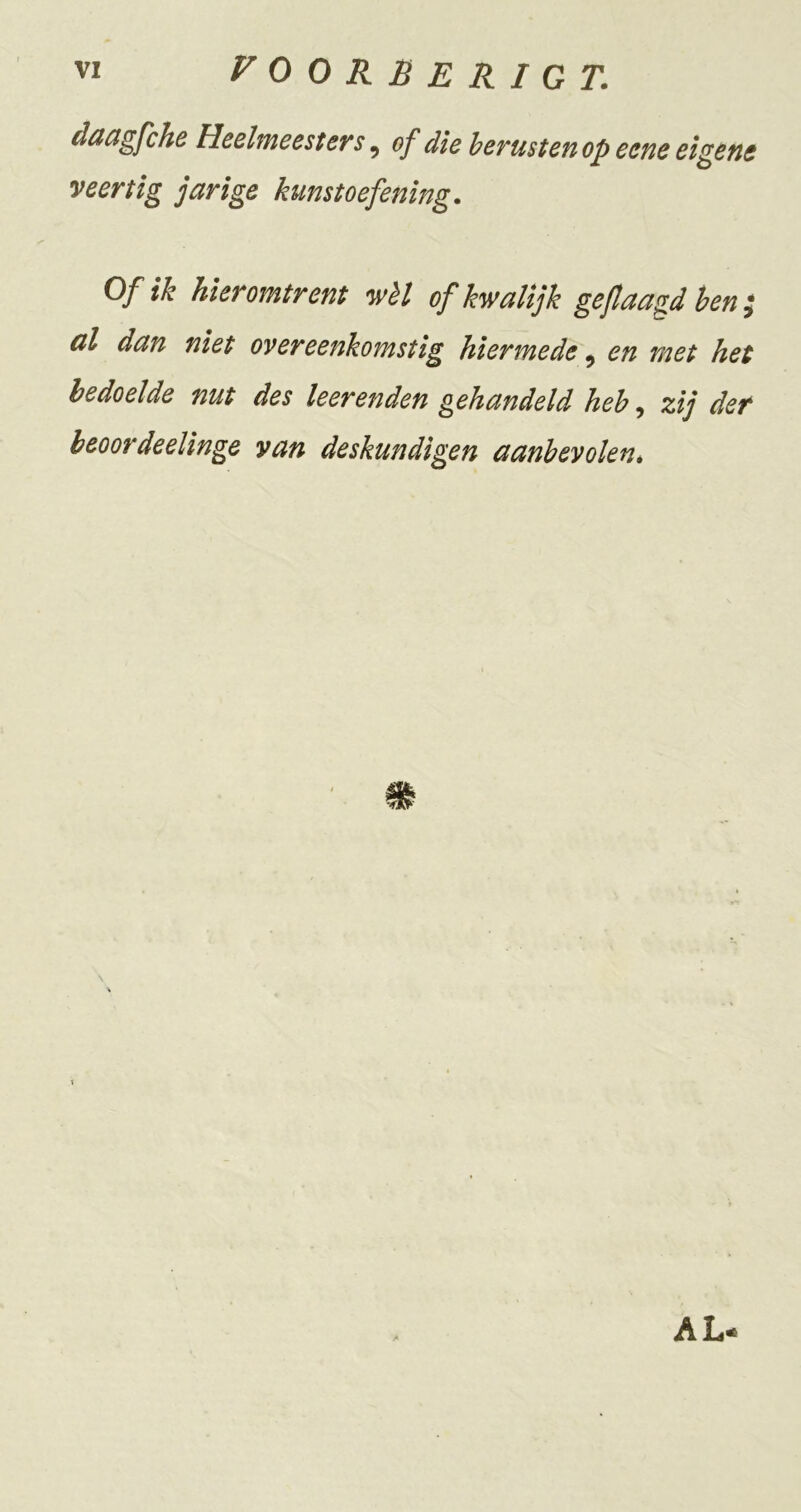 düctgfchrB Hcehneestevs, of die herusteuop ectie eigene veertig jarige kunstoefening. Of ik hieromtrent wèt of kwalijk geflaagd hen ^ al dan niet overeenkomstig hiermede, en met het bedoelde nut des leerenden gehandeld heh ^ zij der heoordeelinge van deskundigen aanbevolené \ AL-