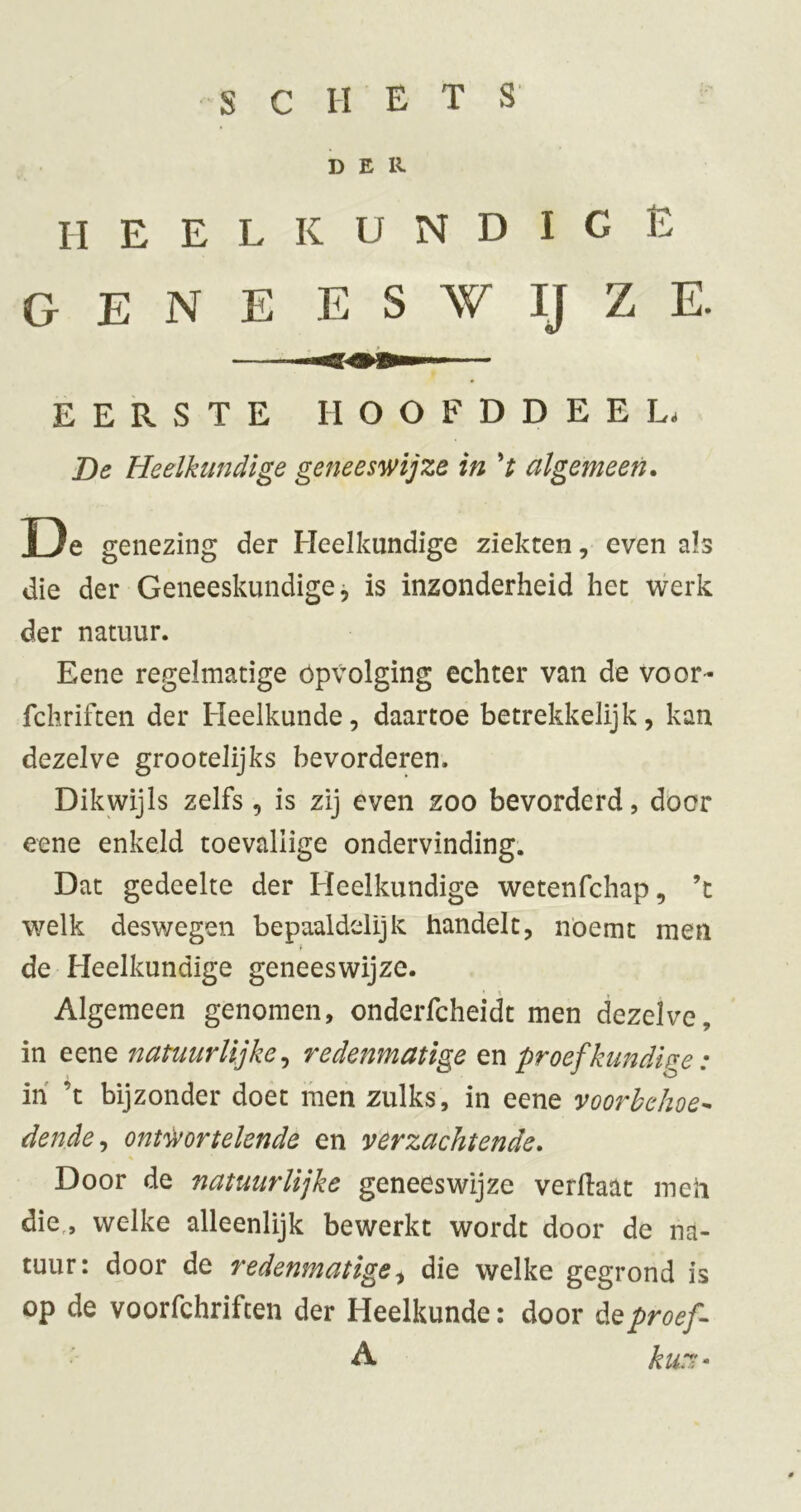 DER HEELKUNDIGE GENE E S W IJ Z E. EERSTE HOOFDDEEL. De Heelkundige geneeswijze in V algemeen. De genezing der Heelkundige ziekten, even als die der Geneeskundige j is inzonderheid het werk der natuur. Eene regelmatige Opvolging echter van de voor- fchrifcen der Heelkunde, daartoe betrekkelijk, kan dezelve grootelijks bevorderen. Dikwijls zelfs, is zij even zoo bevorderd, door eene enkeld toevallige ondervinding. Dat gedeelte der Heelkundige wetenfchap, ’c welk deswegen bepaaldelijk handelt, noemt men de Heelkundige geneeswijze. Algemeen genomen, onderfcheidt men dezelve, in eene natuurlijke^ redenmatige en proef kundige: ih ’t bijzonder doet men zulks, in eene voorhehoe^ dende^ ontwortelende en verzachtende. Door de natuurlijke geneeswijze verftaat meli die,, welke alleenlijk bewerkt wordt door de na- tuur: door de redenmatige die welke gegrond is op de voorfchrifcen der Heelkunde; door éQproef A kur-^