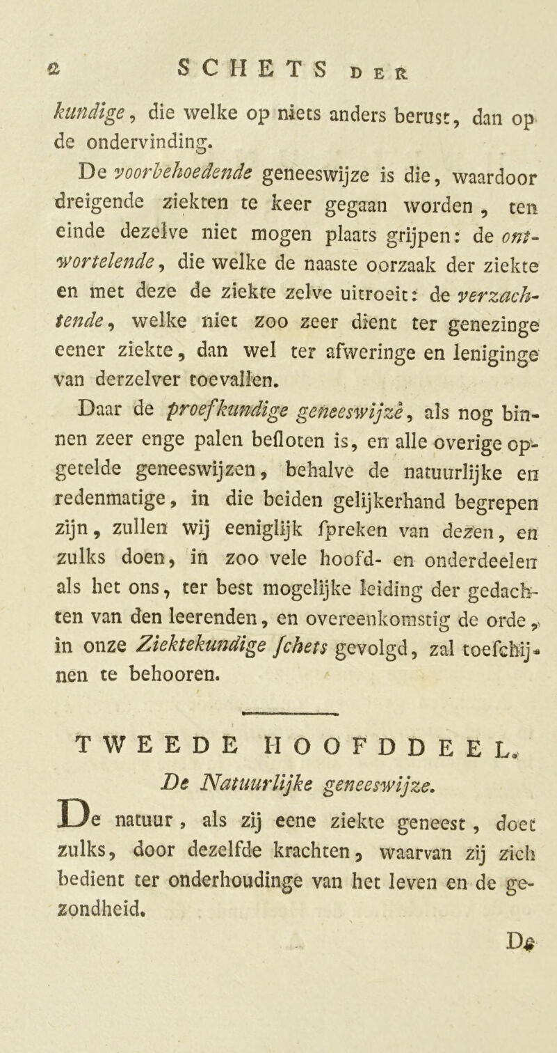 kundige^ die welke op niets anders berust, dan op> de ondervindin,^. TiQ voorbehoedende geneeswijze is die, waardoor dreigende ziekten te keer gegaan worden , ten einde dezelve niet mogen plaats grijpen: de ont- 'Wortelende, die welke de naaste oorzaak der ziekte en met deze de ziekte zelve uitroeit: de verzcich^ tende^ welke niet zoo zeer dient ter genezinge eener ziekte, dan wel ter afweringe en leniginge van derzelver toevallen. Daar de proef kundige geneeswijze ^ als nog bin- nen zeer enge palen befloten is, en alle overige op- getelde geneeswijzen, behalve de natuurlijke en redenmatige, in die beiden gelijkerhand begrepen zijn, zullen wij eeniglijk fpreken van dezen, en zulks doen, in zoo vele hoofd- en onderdeden als het ons, ter best mogelijke leiding der gedach- ten van den leerenden, en overeenkomstig de orde in onze Ziektekundige fchets gevolgd, zal toefchij- nen te behooren. t TWEEDE HOOFDDEEL. De Natuurlijke geneeswijze, De natuur , als zij eene ziekte geneest, doet zulks, door dezelfde krachten5 waarvan zij zich bedient ter onderhoudinge van het leven en de ge- zondheid.