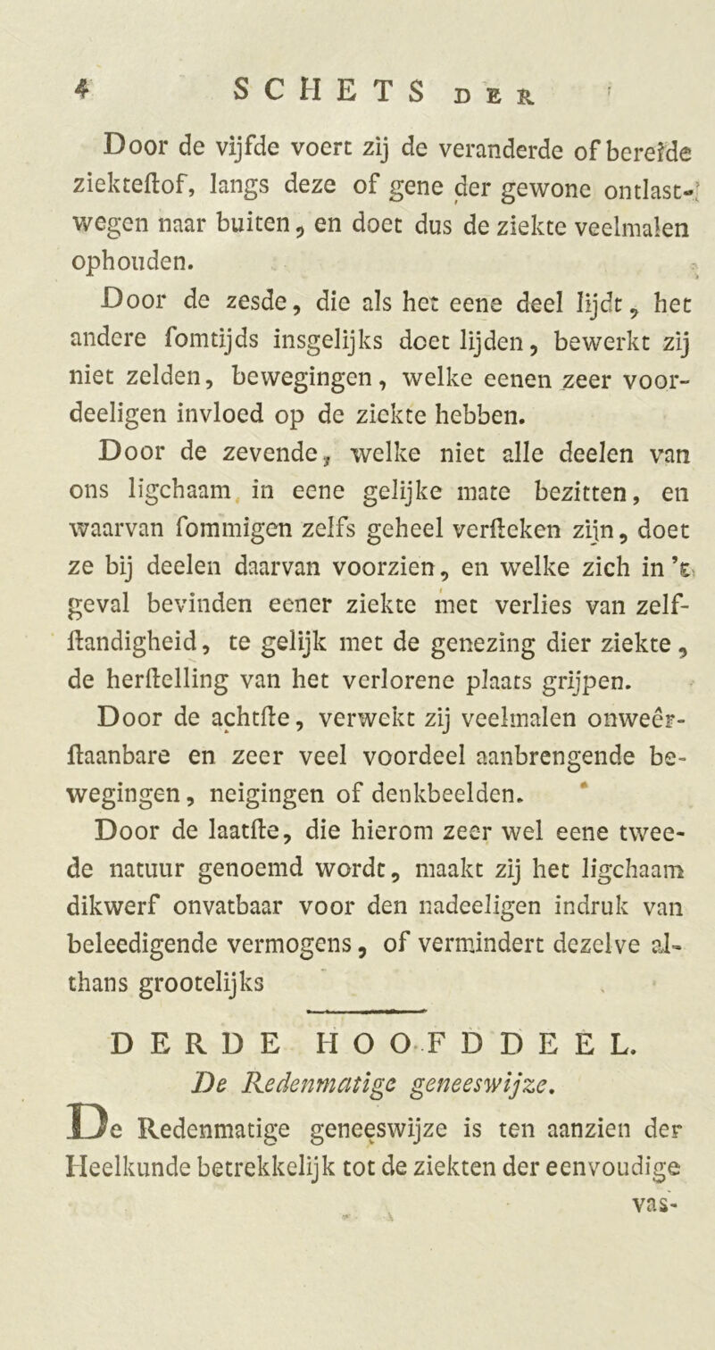 Door de vijfde voert zij de veranderde of bereide ziekteftof, langs deze of gene der gewone ontlast-’ wegen naar buiten ^ en doet dus de ziekte veelmalen ophouden. Door de zesde, die als het eene deel lijdt ^ het andere fomtijds insgelijks doet lijden, bewerkt zij niet zelden, bewegingen, welke eenen zeer voor- deeligen invloed op de ziekte hebben. Door de zevende, welke niet alle deelen van ons ligchaam, in eene gelijke mate bezitten, en waarvan fommigen zelfs geheel verfteken zijn, doet ze bij deelen daarvan voorzien, en welke zich in geval bevinden eener ziekte met verlies van zelf- liandigheid, te gelijk met de genezing dier ziekte, de herftelling van het verlorene plaats grijpen. Door de achtfle, verwekt zij veelmalen onweêr- llaanbare en zeer veel voordeel aanbrengende be- wegingen, neigingen of denkbeelden. * Door de laatfte, die hierom zeer wel eene twee- de natuur genoemd wordt, maakt zij het ligchaam dikwerf onvatbaar voor den nadeeligen indruk van beleedigende vermogens, of vermindert dezelve aJ- thans grootelijks DERDE HO O F D D E E L. De Redenmatige geneeswijze, De Redenmatige geneeswijze is ten aanzien der Heelkunde betrekkelijk tot de ziekten der eenvoudige vas-