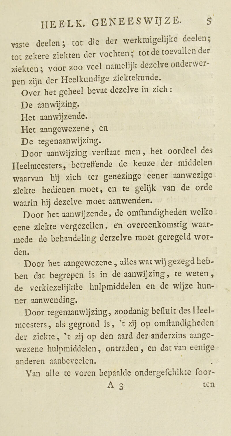 TOtc deelen; tot die der werktuigelijke deelen tot zekere ziekten der vochten;- tot de toevallen der ziekten; voor zoo veel namelijk dezelve onderwer- pen zijn der Heelkundige ziektekunde. Over het geheel bevat dezelve in zich: De aanwijzing. Het aanwijzende. Het aangewezene, en De tegenaan wijzing. Door aanwijzing verflaat men, het oordeel des Heelmeesters, betreffende de keuze der middelen waarvan hij zich ter genezinge eener aanwezige ziekte bedienen moet, en te gelijk van de orde waarin hij dezelve moet aanwenden. Door het aanwijzende, de omffandigheden welke eene ziekte vergezellen, en overeenkomstig waar- mede de behandeling derzelve moet geregeld wor- den. Door het aangewezene, alles wat wij gezegd heb- ben dat begrepen is in de aanwijzing, te weten, de verkiezelijkffe hulpmiddelen en de wijze hun- ner aanwending. Door tegenaanwijzing, zoodanig befluit des Heel- meesters, als gegrond is, ’t zij op omilandigheden der ziekte, ’t zij op den aard der anderzins aange- wezene hulpmiddelen, ontraden, en dat van eenige anderen aanbcveelen. Van alle te voren bepaalde ondergefchikte foor- A 3 ' ten