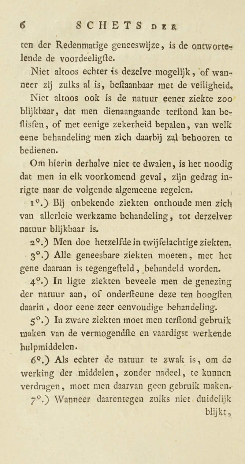 ten der Redenmatige geneeswijze, is de ontworte» lende de voordeeligfte. Niet altoos echter is dezelve mogelijk, of wan- neer zij zulks al is, begaanbaar met de veiligheid. Niet altoos ook is de natuur eener ziekte zoo blijkbaar, dat men dienaangaande terftond kan be- flisfen, of met eenige zekerheid bepalen, van welk eene behandeling men zich daarbij zal behooren te bedienen. Om hierin derhalve niet te dwalen, is het noodig dat men in elk voorkomend geval, zijn gedrag in- rigte naar de volgende algemeene regelen. , Bij onbekende ziekten onthoude men zich van allerleie werkzame behandeling, tot derzelver natuur blijkbaar is. •2^.) Men doe hetzelfde in twijfelachtige ziekten, • 3°.) Alle geneesbare ziekten moeten, met het gene daaraan is tegengefteld, behandeld worden. 4-) ïn ligte ziekten beveele men de genezing der natuur aan, of onderfleune deze ten hoogden daarin , door eene zeer eenvoudige behandeling. 5^.) In zware ziekten moet men terdond gebruik maken van de vermogendde en vaardigst werkende hulpmiddelen. 6®.) Als echter de natuur te zwak is, om de werking der middelen, zonder nadeel, te kunnen verdragen, moet men daarvan geen gebruik maken.- 7®.) Wanneer daarentegen zulks niet duidelijk blijkt.