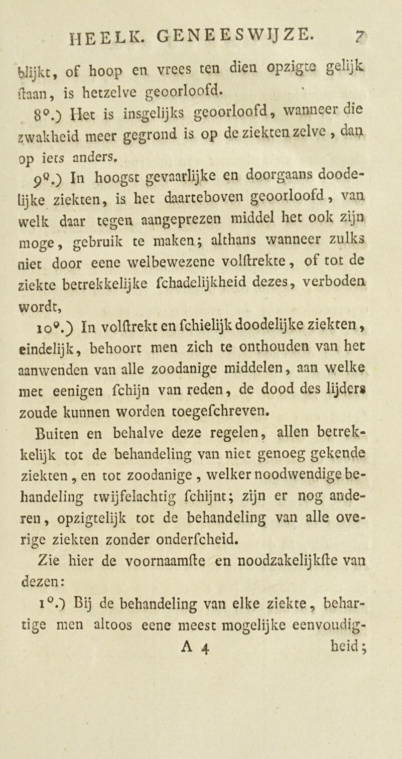 Wijkt, of hoop en vrees ten dien opzigte gelijk (laan, is hetzelve geoorloofd. 8^0 Het is insgelijks geoorloofd, wanneer die zwakheid meer gegrond is op de ziekten zelve, dan op iets anders. 9Ö.) In hoogst gevaarlijke en doorgaans doode- lijke ziekten, is het daarteboven geoorloofd, van welk daar tegen aangeprezen middel het ook zijn moge, gebruik te maken; althans wanneer zulks niet door eene welbewezene volftrekte, of tot de ziekte betrekkelijke fchadelijkheid dezes, verboden wordt, 10®.) In voHlrekt enfchielijkdoodelijke ziekten, eindelijk, behoort men zich te onthouden van het aanwenden van alle zoodanige middelen, aan welke met eenigen fchijn van reden, de dood des lijder» zoude kunnen worden toegefchreven. Buiten en behalve deze regelen, allen betrek- kelijk tot de behandeling van niet genoeg gekende ziekten, en tot zoodanige , welker noodwendige be- handeling twijfelachtig fchijnt; zijn er nog ande- ren , opzigtelijk tot de behandeling van alle ove- rige ziekten zonder onderfcheid. Zie hier de voornaamfte en noodzakelijkfte van dezen: Bij de behandeling van elke ziekte, behar- tige men altoos eene meest mogelijke eenvoudig- A 4 heid • rv
