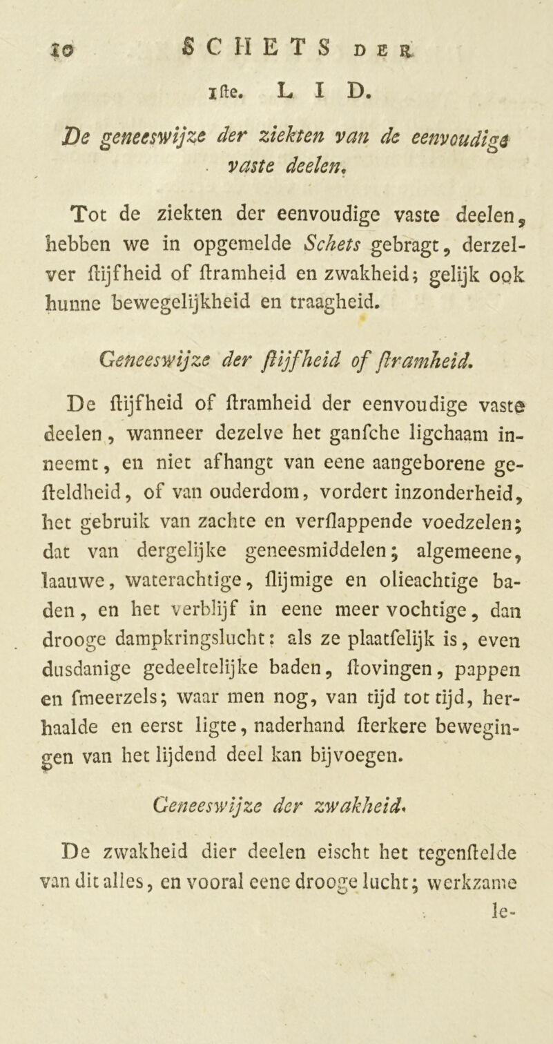 xo S C H E T S D E a ifle. LI D. De geneeswijze der ziekten van de eenvoudige . vaste deelen. Tot de ziekten der eenvoudige vaste deelen, hebben we in opgemelde Schets gebragt, derzel- ver IHjfheid of ftramheid en zwakheid; gelijk OQk hunne bewegelijkheid en traagheid. Geneeswijze der ft ijfheid of ftramheid. De fUjfheid of ftramheid der eenvoudige vaste deelen , wanneer dezelve het ganfche ligchaam in- neemt , en niet afhangt van eene aangeborene ge- fteldheid, of van ouderdom, vordert inzonderheid, het gebruik van zachte en verflappende voedzelen; dat van dergelijke geneesmiddelen; algemeene, laauwe, waterachtige, flijmige en olieachtige ba- den, en het verblijf in eene meer vochtige, dan drooge dampkringslucht: als ze plaatfelijk is, even dusdanige gedeeltelijke baden, ftovingen, pappen en fmeerzels; waar men nog, van tijd tot tijd, her- haalde en eerst ligte, naderhand fterkere bewegin- gen van het lijdend deel kan bij voegen. Geneeswijze der zwakheid* De zwakheid dier deelen eischt het tettenftelde van dit alles, en vooral eene drooge lucht; werkzame Ie-