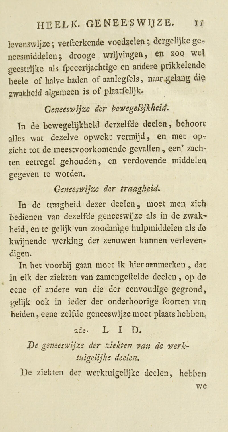 levenswijze^ verllerkende voedzelen^ dergelijke ge- neesmiddelen, droQge wrijvingen, en zoo wel geestrijke als fpecerijachtige en andere prikkelende heele of halve baden of aanlegfels, naar-gelang die zwakheid algemeen is of plaatfelijk. Geneeswijze der bewegelijkheids In de bewegelijkheid derzelfde deelen, behoort alles wat dezelve opwekt vermijd, en met op^ zicht tot de meestvoorkomende gevallen, een’ zach- ten eetregel gehouden, en verdovende middelen gegeven te worden. Geneeswijze der traagheids In de traagheid dezer deelen, moet men zich bedienen van dezelfde geneeswijze als in de zwak** heid, en te gelijk van zoodanige hulpmiddelen als de kwijnende werking der zenuwen kunnen verleven-r digen. In het voorbij gaan moet ik hier aanmerken , dat in elk der ziekten van zamengellelde deelen, op de eene of andere van die der eenvoudige gegrond, gelijk ook in ieder der onderhoorige foorten van beiden, eene zelfde geneeswijze moet plaatshebben, ede. LID. De geneeswijze der ziekten van de werk^ tuïgelijke deelen, De ziekten der werktuigelijke deelen, hebben we