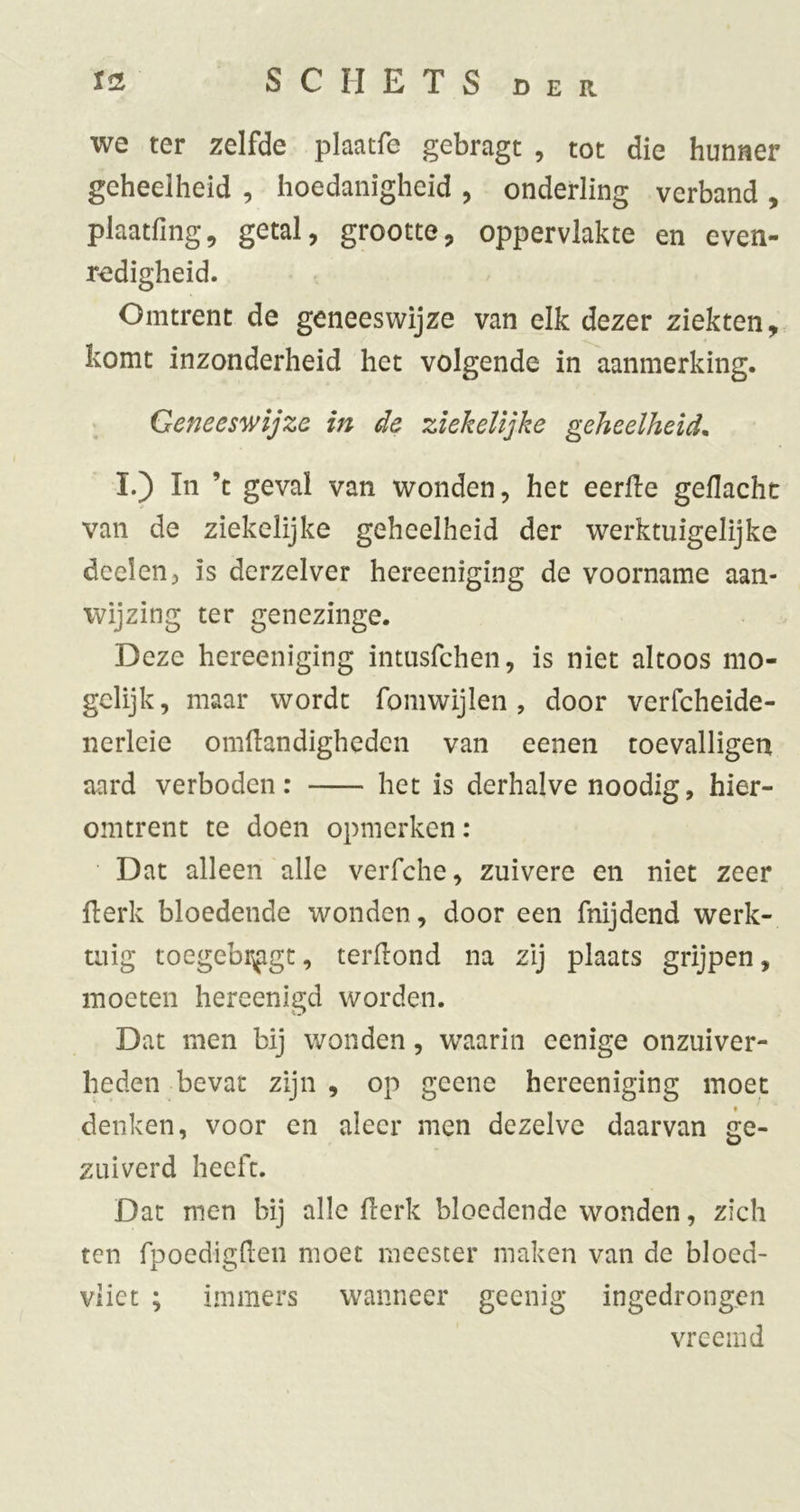 we ter zelfde plaatfe gebragt , tot die hunner geheelheid , hoedanigheid , onderling verband , plaatfing, getal, grootte, oppervlakte en even- redigheid. Omtrent de geneeswijze van elk dezer ziekten, komt inzonderheid het volgende in aanmerking. Geneeswijze in de ziekelijke geheelheid. I.) In ’t geval van wonden, het eerile gedacht van de ziekelijke geheelheid der werktiiigelijke deden, is derzelver hereeniging de voorname aan- wijzing ter genezinge. Deze hereeniging intusfcheii, is niet altoos mo- gclijk, maar wordt fomwijlen , door verfcheide- nerleie omdandigheden van eenen toevalligen aard verboden: het is derhalve noodig, hier- omtrent te doen opmerken; Dat alleen alle veiTche, zuivere en niet zeer derk bloedende wonden, door een fnijdend werk- tuig toegebr^gt, terdond na zij plaats grijpen, moeten hereenigd worden. Dat men bij wonden, waarin eenige onzuiver- heden bevat zijn , op geene hereeniging moet denken, voor en aleer men dezelve daarvan ge- zuiverd heeft. Dat men bij alle derk bloedende wonden, zich ten fpoedigden moet meester maken van de bloed- vliet ; immers wanneer geenig ingedrongen vreemd