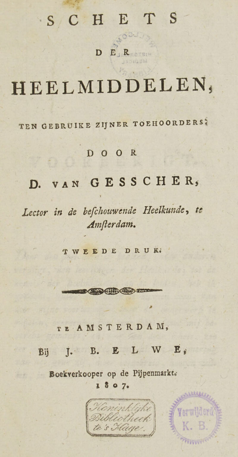 SOR E SE iS D Me HEELMIDDELEN, TEN GEBRUIKE ZIJNER TOEHOORDERS: GD tE D. vaN GESSCHER; Lector in de befchouwende Heelkunde, te Amfterdam, re AMSTERDAM, pis far Bs Gpebel Wi-Es Boekverkooper op de Pijpenmarkts io Ze 24