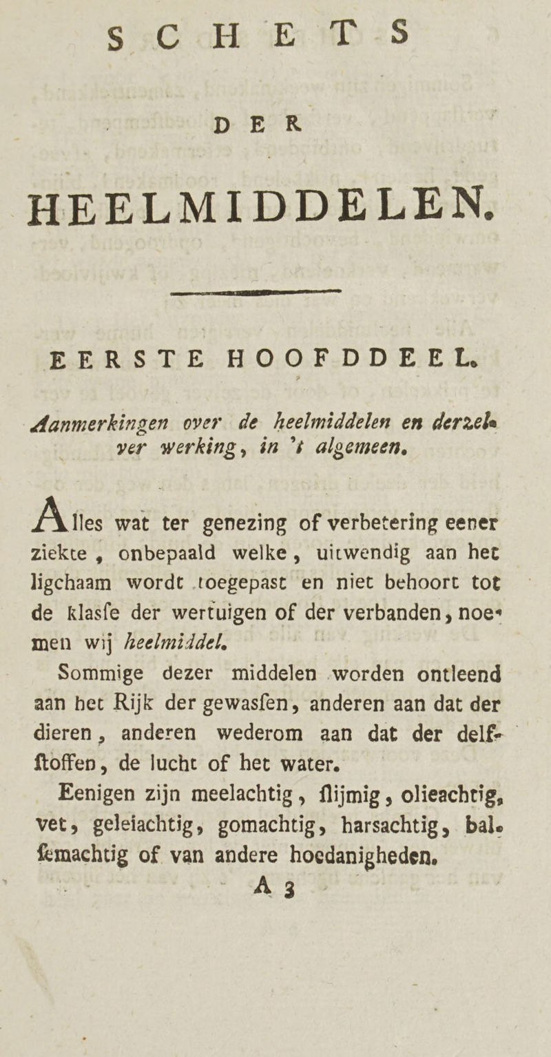 SG al 4E HD &lt;9 DER HEELMIDDELEN. EERSTE HOOFDDEEL, Aanmerkingen over de heelmiddelen en derzela ver werking, in ‘ts algemeen, À ries wat ter genezing of verbetering eener ziekte , onbepaald welke, uitwendig aan het ligchaam wordt toegepast en niet behoort tot de klasfe der wertuigen of der verbanden, noe“ men wij heelmiddel, Sommige dezer middelen worden ontleend aan bet Rijk der gewasfen, anderen aan dat der dieren , anderen wederom aan dat der delf- ftoffen , de lucht of het water. Eenigen zijn meelachtig , flijmig , olieachtig, vet, geleiachtig, gomachtig, harsachtig, bale femachtig of van andere hoedanigheden, | ABB