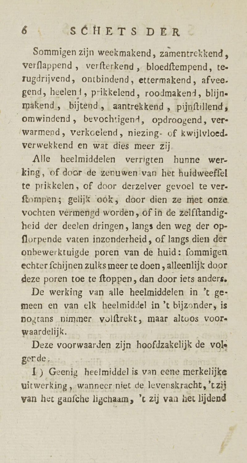 Sommigen zijn weekmakend , zamentrekkend , verflappend , verfterkend „ bloedftempend, te- rugdrijvend, ontbindend, ettermakend, afvee- gend, heelen ! ‚ Prikkelend, roodmakend, blijn« makend , bijtend, aantrekkend , pijnftillend ; omwindend, bevochtigend, opdroogend, ver« ‘warmepd, verkoelend, niezing- of kwijlvloed. verwekkend en wat dies meer zij Alle heelmiddelen verrigten hunne wer- king, of door de zenuwen van het huidweeffel te prikkelen, of door derzelver gevoel te ver- ftompen; gelijk oöks door dien ze met onze vochten vermengd worden, of in de zelfftandig- heid der deelen dringen, langs den weg der op- florpende vaten inzonderheid, of langs dien der onbewerktuigde poren van de huid: fommigen echter fchijnen zulks meer te doen , alleenlijk door deze poren toe te ftoppen , dan door iets anders, De werking van alle heelmiddelen in ’ ge- meen en van elk heelmiddel in ’t bijzonder, is nogtans nimmer. volftrekt, maar altoos voor« waardelijk. | Deze voorwaarden zijn hoofdzakelijk de vole gerde, | L) Geenig heelmiddelis van eene re uitwerking , wanneer niet de levenskracht, 't zij wan hec ganfche ligchaam, ’t zij van het lijdend
