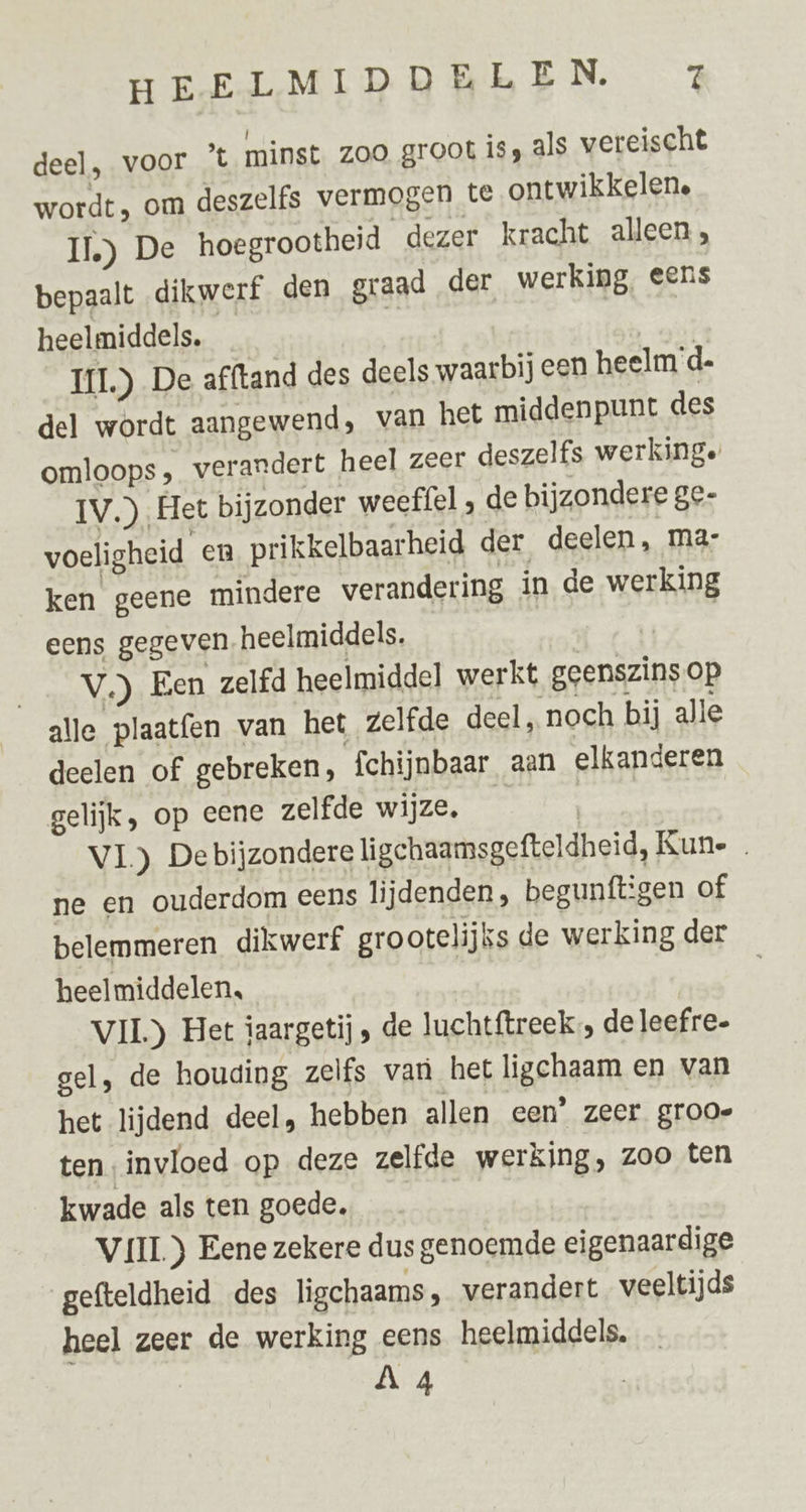 deel, voor ’t minst zoo groot is, als vereischt wordt, om deszelfs vermogen te ontwikkelene II.) De hoegrootheid dezer kracht alleen, bepaalt dikwerf den graad der werking, eens heelmiddels. ö IL) De afftand des deels waarbij een heelm’d- del wordt aangewend, van het middenpunt des omloops, verandert heel zeer deszelfs werkinge IV.) Het bijzonder weeffel , de bijzondere ge- voeligheid en prikkelbaarheid der deelen, ma: ken geene mindere verandering in de werking eens gegeven. heelmiddels. j Een ___V.) Een zelfd heelmiddel werkt geenszins op alle plaatfen van het zelfde deel, noch bij alle deelen of gebreken, fchijnbaar aan elkanderen gelijk, op eene zelfde wijze. | | VL) De bijzondere ligchaamsgefteldheid, Kune ne en ouderdom eens lijdenden, begunftigen of belemmeren dikwerf grootelijks de werking der heelmiddelen, | VII) Het iaargetij , de luchtftreek de leefre. gel, de houding zelfs van het ligchaam en van het lijdend deel, hebben allen een’ zeer grooe ten invloed op deze zelfde werking, zoo ten kwade als ten goede. VIIL) Eene zekere dus genoemde eigenaardige gefteldheid des ligchaams, verandert veeltijds heel zeer de werking eens heelmiddels.