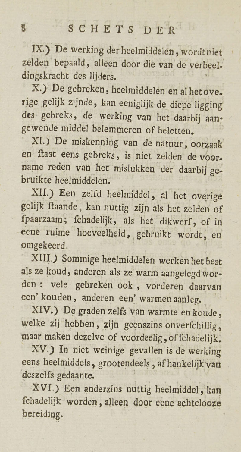 IX.) De werking der heelmiddelen , wordt niet zelden bepaald, alleen door die van de verbeel. dingskracht des lijders. X.) De gebreken, heelmiddelen en al het ove. rige gelijk zijnde, kan eeniglijk de diepe ligging des gebreks, de werking van het daarbij aan- gewende middel belemmeren of beletten, RI DE miskenning van de natuur, oorzaak en itaat eens gebreks, is niet zelden de voor. name reden van het mislukken der daarbij ge- bruikte heelmiddelen. KIL) Een zelfd heelmiddel, al het overige gelijk ftaande, kan nuttig zijn als het zelden of fpaarzaam; fehadelijk: als het dikwerf, of in eene ruime hoeveelheid, gebruike wordt, en omgekeerd, XIII) Sommige heelmiddelen werken het best als ze koud, anderen als ze warm aangelegd wor- den: vele gebreken ook , vorderen daarvan een’ kouden, anderen een’ warmen aanleg. XIV.) De graden zelfs van warmte en koude, welke zij hebben, zijn geenszins onverfchillig , maar maken dezelve of voordeelig , of fchadelijk; XV.) In niet weinige gevallen is de werking eens heelmiddels, grootendeels , af hankelijk van deszelfs gedaante. XVI) Een anderzins nuttig heelmiddel, kan fchadeliik worden, alleen door eene achtelooze bereiding.