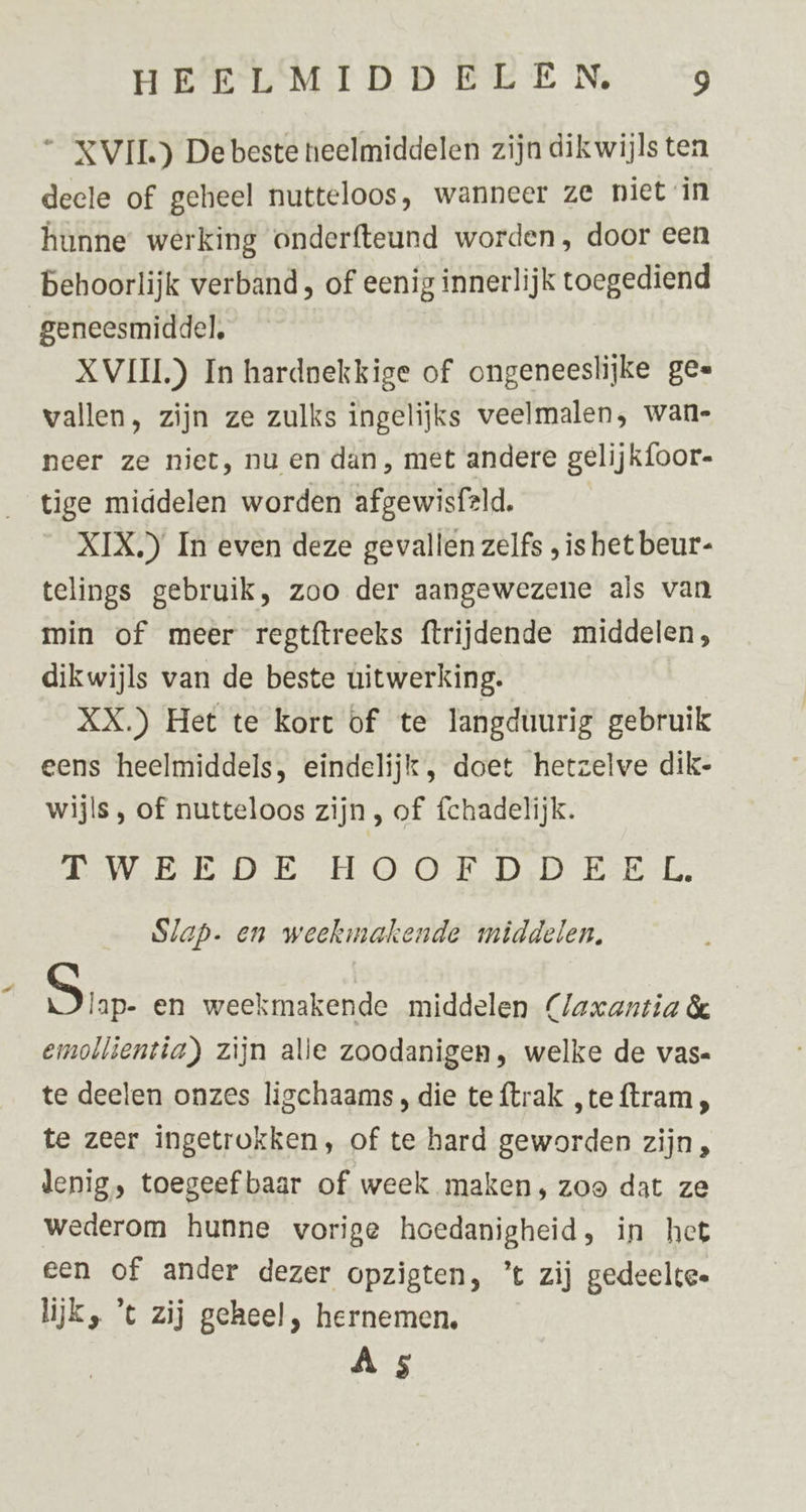 “_XVIL) De beste neelmiddelen zijn dikwijls ten deele of geheel nutteloos, wanneer ze niet in hunne werking onderfteund worden, door een Behoorlijk verband, of eenig innerlijk toegediend geneesmiddel, XVIII) In hardnekkige of ongeneeslijke ges vallen, zijn ze zulks ingelijks veelmalen, wan- neer ze niet, nu en dan, met andere gelijk{oor- tige middelen worden afgewisfeld. XIX.) In even deze gevallen zelfs , is het beur- telings gebruik, zoo der aangewezene als van min of meer regtftreeks ftrijdende middelen, dikwijls van de beste uitwerking. XX.) Het te kort of te langduurig gebruik eens heelmiddels, eindelijk, doet hetzelve dik- wijls , of nutteloos zijn , of fchadelijk. Tees Oe Hs OON DD Ee Slap. en weekmakende middelen, Sar en weekmakende middelen (Jaxantia & emollientia) zijn alle zoodanigen, welke de vas. te deelen onzes ligchaams , die te {trak „teftram, te zeer ingetrokken, of te hard geworden zijn , denig, toegeef baar of week maken, zoo dat ze wederom hunne vorige hoedanigheid, in het een of ander dezer opzigten, ’t zij gedeelte. lijk, ’t zij geheel, hernemen. Â 5