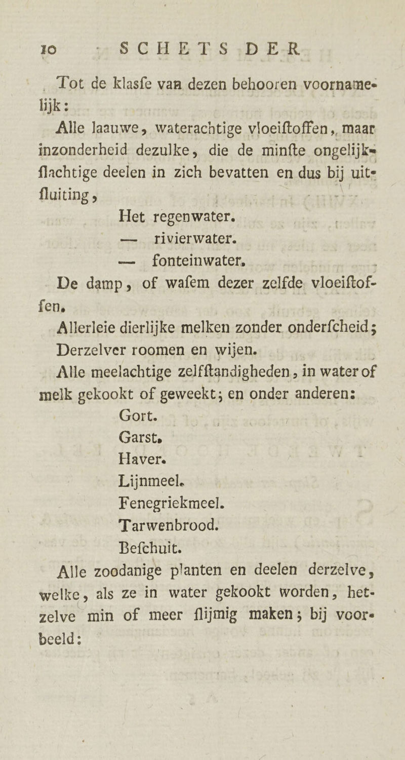 ‚ Tot de klasfe van dezen behooren voornamee lijk: Alle laauwe, waterachtige vloeiftoffen „ maar inzonderheid dezulke, die de minfte ongelijks flachtige deelen in zich bevatten en dus bij uite fluiting | ne Het regenwater. — rivierwater. — fonteinwater, De damp, of wafem dezer zelfde. vloeiftof- fen. Allerleie dierlijke melken zonder onderfcheid; Derzelver roomen en wijen. Alle meelachtige zelfftandigheden , in water of melk gekookt of geweekt; en onder anderen: Gort. Garst. Haver. Lijnmeel. Fenegriekmeel. Tarwenbrood. Befchuit. Alle zoodanige planten en deelen derzelve, welke, als ze in water gekookt worden, het- zelve min of meer flijmig maken; bij voor« beeld;