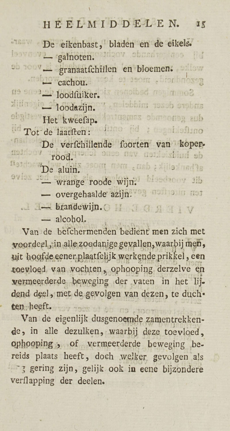 En eikenbast bladen en de eikels. “ galnoten. ü | zt iens granaat{chillen en loten e= cachou. | ide S= loodfüuiker. ‘— loodezijn. Het kweefap. AOR de laatften: Laflsno De, wann drin foorten van. ied rood. | | eben De are EO OND. be ge “— wrange roode wijn. bidedzcor Jib — overgehaalde azijn. 193 ien brandewijn. — alcohol. Van de befchermenden bedient men zich met voordeel;in alle.zoedanige gevallen,waarbij meh, uit hoofde eener, plaatfelijk werkende prikkel, een toevloed, van vochten, „ophooping derzelve en vermeerderde. beweging der vaten in het lije dend deel „met de gevolgen van dezen, te duch: tenheeft. Van de eigenlijk dusgenoemde zamentrekken- de, in alle dezulken,- waarbij deze toevloed, ophooping;, ‚of vermeerderde beweging be- reids plaats heeft, doch welker gevolgen als “3 gering zijn, gelijk. ook in eene bijzondere verflapping der deelen.