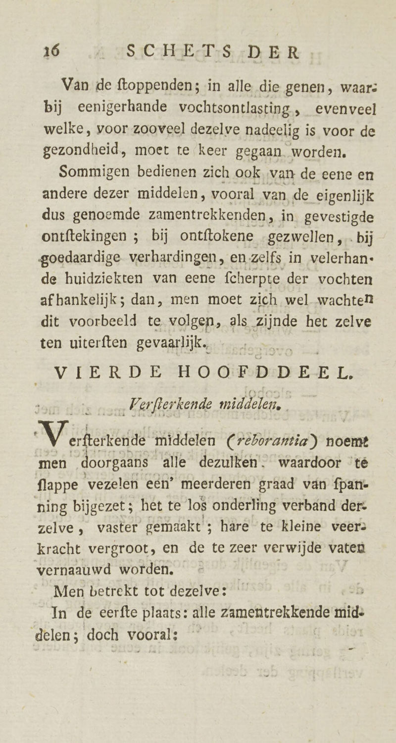 36 A ASICHEES DER Van de ftoppenden; in alle die genen, waar: bij eenigerhande vochtsontlasting, evenveel welke, voor zooveel dezelve nadeelig is voor de gezondheid, moet te keer gegaan worden. Sommigen bedienen zich ook van de eene en andere dezer middelen, vooral van de eigenlijk dus genoemde zamentrekkenden, in. gevestigde ontftekingen 3 bij ontftokene gezwellen, ‚bij goedaardige verhardingen, en zelfs in velerhan- de huidziekten van eene fcherpte der vochten af hankelijk; dan, men moet zich wel wachte dit voorbeeld te volgen, als zijnde het zelve ten uiterften gevaarlijk, VIERDE HOOFDDEEL. „Verfterkende middelen. Vicks ‘kende middelen Creborantia) noemt men doorgaans alle dezulken. waardoor ‘té flappe_ vezelen eén’ meerderen graad van fpan- ning bijgezet; het te los onderling verband der: zelve , vaster gemaakt ; ; hare te kleine veer: kracht vergroot, en de te zeer verwijde vaten vernaauwd worden. _« | Men betrekt tot dezelve: In de eerfte plaats: alle zamentrekkende mid: delen; doch vooral: _