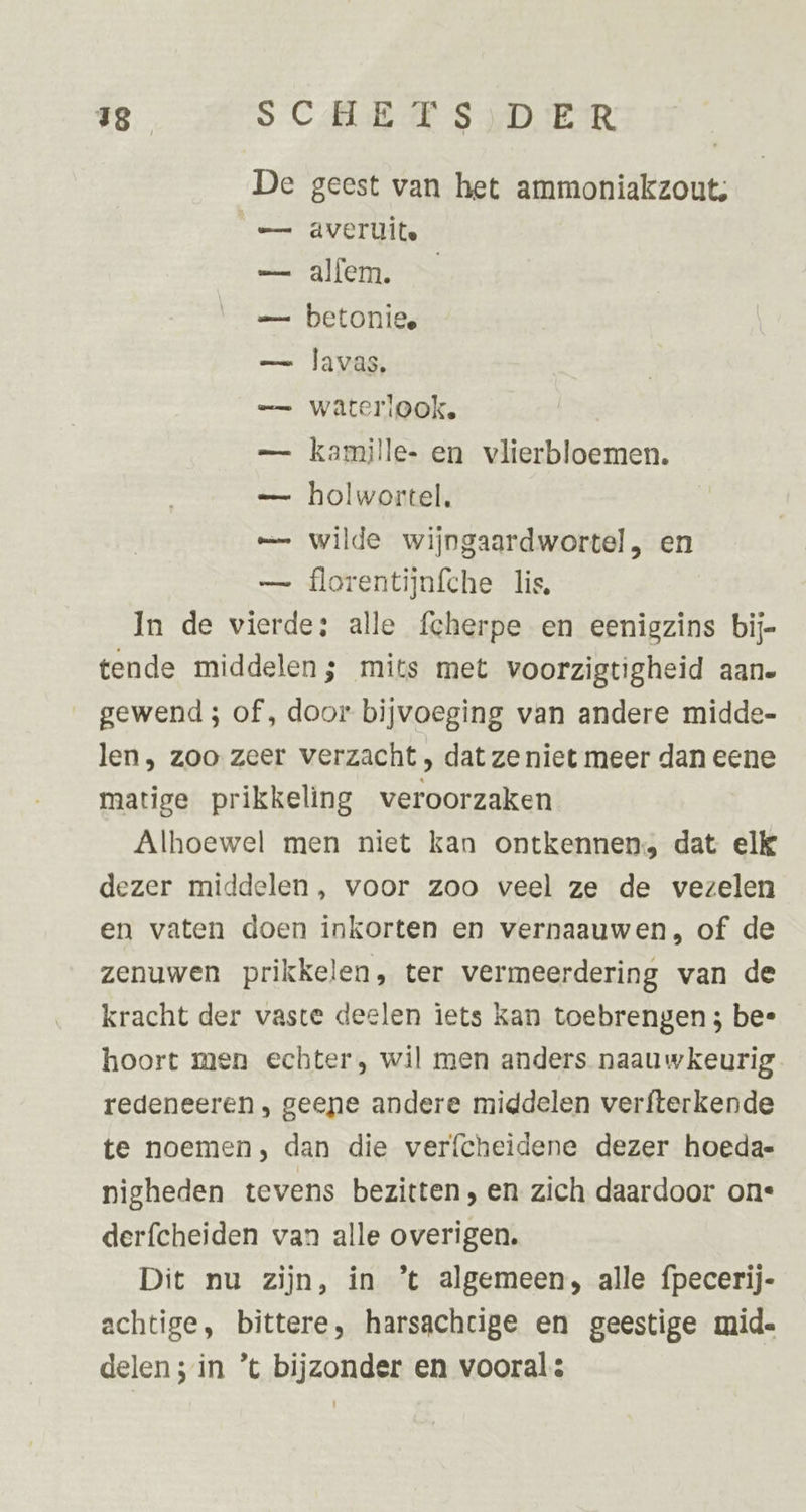 De geest van het ammoniakzouts e= averuite — alfem. — — betoniee — lavas, — wateriook. — kamille- en vlierbloemen. — holwortel. — wilde wijngaardwortel, en — florentijnfche lis, In de vierde: alle fcherpe en eenigzins bij- tende middelen; mits met voorzigtigheid aane gewend ; of, door bijvoeging van andere midde- len, zoo zeer verzacht , dat ze niet meer dan eene matige prikkeling veroorzaken Alhoewel men niet kan ontkennen, dat elk dezer middelen, voor zoo veel ze de vezelen en vaten doen inkorten en vernaauwen, of de zenuwen prikkelen, ter vermeerdering van de kracht der vaste deelen iets kan toebrengen 3 bee hoort men echter, wil men anders naauwkeurig redeneeren , geene andere middelen verfterkende te noemen, dan die verfcheidene dezer hoedae nigheden tevens bezitten, en zich daardoor one derfcheiden van alle overigen. Dit nu zijn, in ’t algemeen, alle fpecerij- achtige, bittere, harsachcige en geestige mid- delen; in ’t bijzonder en voorals