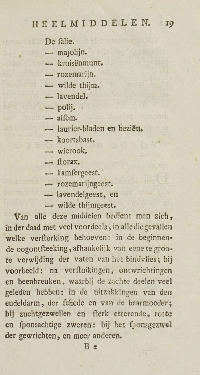 De fälie. — majolijn. — kruisënmunte — rozemarijn. — wilde thijm. — lavendel. — polij. — alfem. — laurier-bladen en beziëns — Kkoortsbast. — wierook. — ftorax. — kamfergeest, — rozemarijngeest. — lavendelgeest, en — wilde thijmgeest. Van alle deze middeien bedient men zich, in der daad met veel voordeels , in alle die gevallen welke verfterking behoeven: in de beginnene de oogontfteeking , afhankelijk van eene te groo- te verwijding der vaten van het bindvlies; bij voorbeeld: na verftuikingen, ontwrichtingen en beenbreuken, waarbij de zachte deelen veel geleden hebben: in de uitzakkingen van den endeldarm, der fchede en van de baarmoeder; bij zuchtgezwellen en fterk etterende, rotte en fponsachtige zweren: bij het fponsgezwel der gewrichten, en meer anderen. Bz
