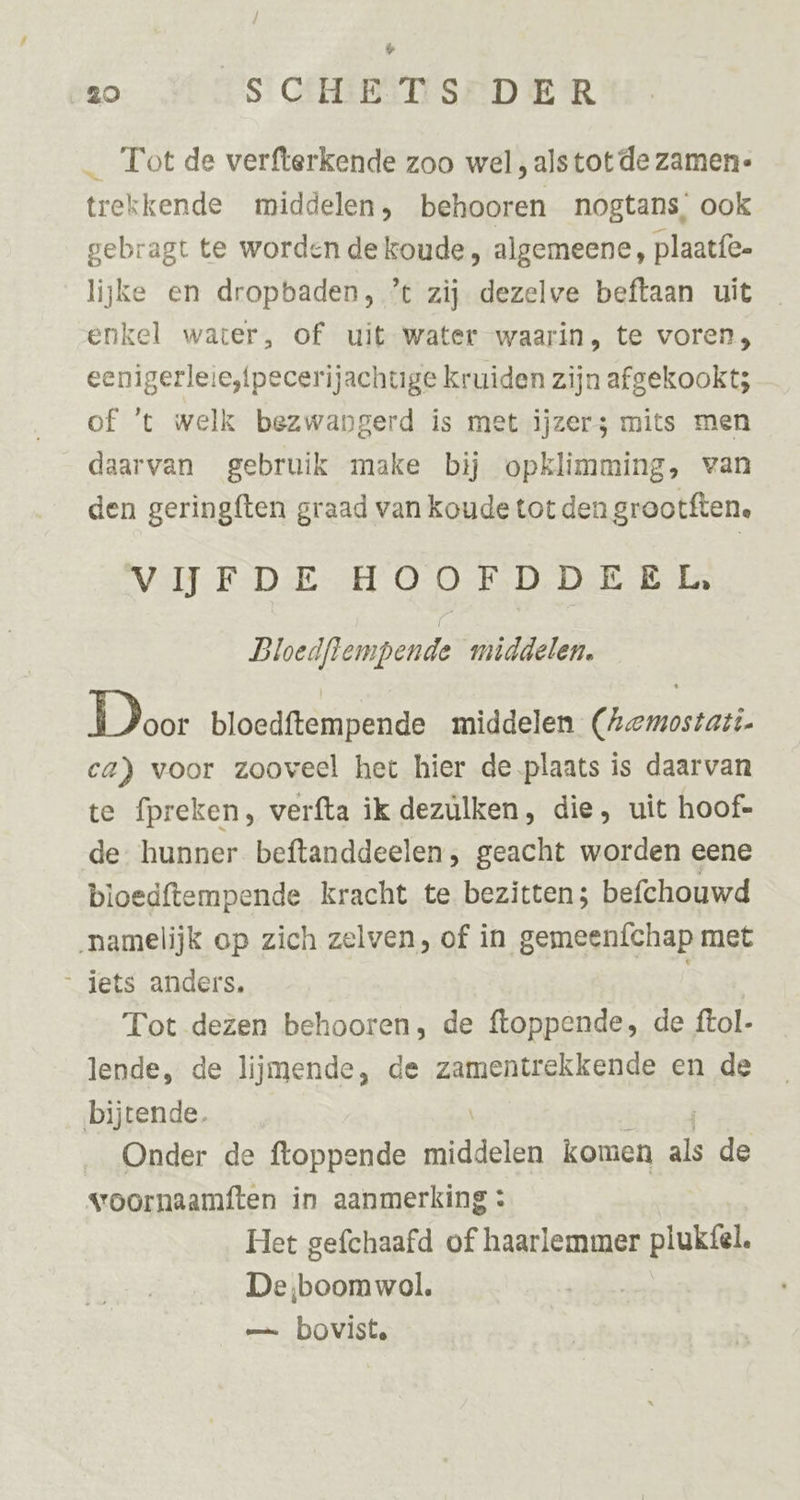 % 80 SCHE TS DER _ Tot de verfterkende zoo wel , alstot de zamen- trekkende middelen, behooren nogtans, ook gebragt te worden de koude, algemeene, plaatfe- lijke en dropbaden, ’t zij dezelve beftaan uit enkel water, of uit water waarin, te voren, eenigerleie,{pecerijachtige kruiden zijn afgekookt; of ‘t welk bezwangerd is met ijzers mits men daarvan gebruik make bij opklimming, van den geringften graad van koude tot den grootften, VITE DE: HOOFD. DE E La Bloedflempende middelen. Door bloedftempende middelen (Aemostati. ca) voor zooveel het hier de plaats is daarvan te fpreken, verfta ik dezülken, die, uit hoof- de hunner beftanddeelen, geacht worden eene bloedftempende kracht te bezitten; befchouwd namelijk op zich zelven, of in gemeeníchap met jets anders, | Tot dezen behooren; de ftoppende, de ftol- lende, de lijmende, de zamentrekkende en de bijtende. _ Onder de ftoppende NARE komen als Ber voornaamften in aanmerking : Het gefchaafd of haarlemmer plukfel. De ‚boomwol. | — bovist.