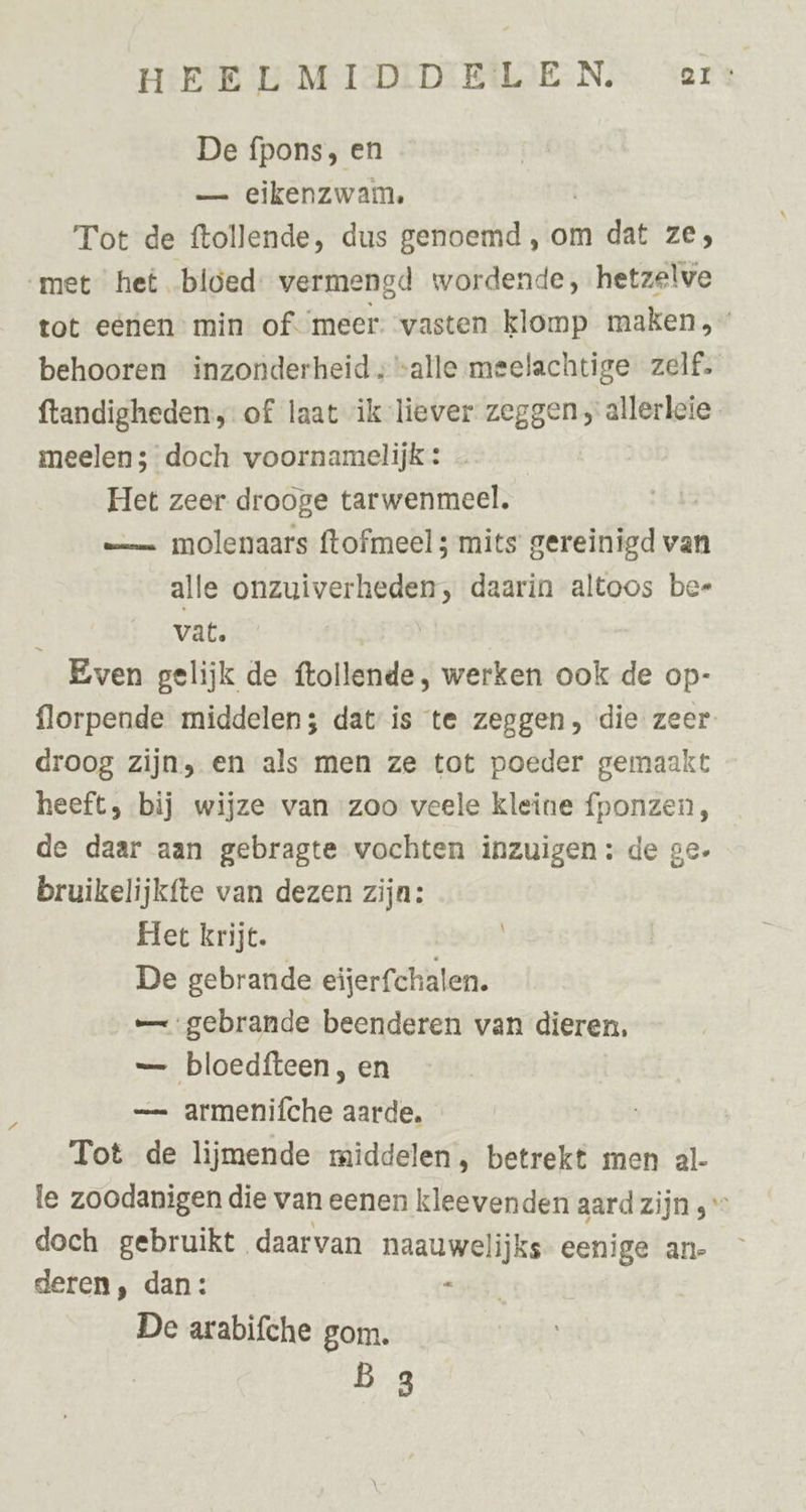 De fpons, en — eikenzwam,. Tot de ftollende, dus genoemd, om dat ze; met het bloed: vermengd wordende, hetzelve tot eérien min of. ‘meer. vasten klomp maken, behooren inzonderheid; “alle meelachtige zelf. ftandigheden, of laat ik liever zeggen, allerleie meelen; doch voornamelijk: Het zeer drooge tarwenmeel. = molenaars ftofmeel 5 mits gereinigd van alle onzuiverheden, daarin altoos ber , vat. | Even gelijk de ftollende, werken ook de op- florpende middelen; datis te zeggen, die zeer droog zijn, en als men ze tot poeder gemaakt heeft, bij wijze van zoo veele kleine fponzen, de daar aan gebragte vochten inzuigen: de ge. bruikelijkfte van dezen zijn: Het krijt. De gebrande eijerfchalen. — gebrande beenderen van dieren, — bloedfteen, en — armenifche aarde. Tot de lijmende middelen, betrekt men al- le zoodanigen die van eenen kleevenden aard zijn ; doch gebruikt daarvan naauwelijks- eenige an- deren, dan: $ De arabifche gom. b 3