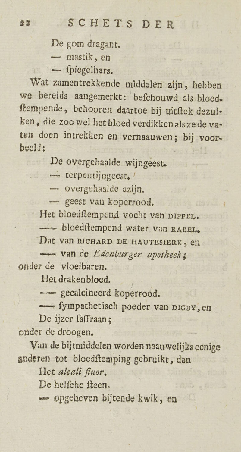 23 SCHETS DER De gom dragant. — mastik, en — fpiegelhars. Wat zamentrekkende middelen zijn, hebben we bereids aangemerkt: befchouwd als bloede ftempende , behooren daartoe bij uitftek dezul- ken, die zoo wel het bloed verdikken als zede vae ten doen intrekken en vernaauwen; bij voor- beeld: | De overgehaalde wijngeest. — terpentijngeest, / —- Oovergehaalde azijn, — geest van koperrood. Het bloedftempend vocht van pieren. — bloedftempend water van RABELe Dat van RICHARD DE HAUTESIERK en —_ van de Edenburger apotheek onder de vloeibaren. Het drakenbloed. | — gecalcineerd koperrood. — fympathetisch poeder van picBYy,en De ijzer faffraan 5 onder de droogen, Van de bijtmiddelen worden naauwelijks eenige anderen tot bloedftemping gebruikt, dan Het alcaii fluor, | De helfche fteen, => Opgeheven bijtende kwik, en