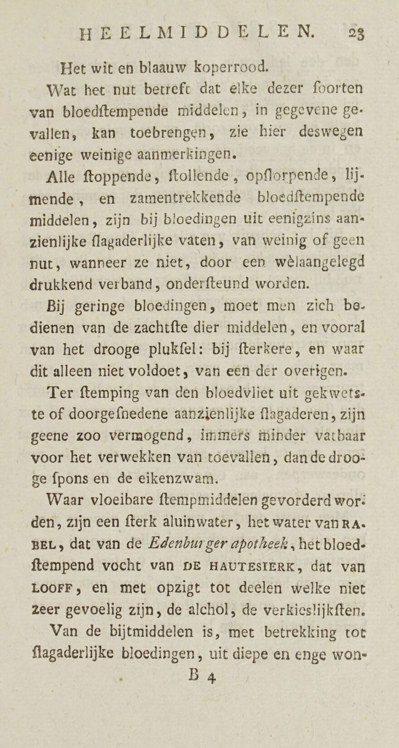 Het wit en blaauw koperrood, Wat het nut betreft dat elke dezer foorten van bloedftempende middelen, in gegevene ge: vallen, kan toebrengen, zie hier deswegen eenige weinige aanmerkingen. Alle ftoppende, ftollende , opflorpende, lij- mende , en zamentrekkende bloedftempende middelen, zijn bij bloedingen uit eenigzins aan« zienlijke flagaderlijke vaten, van weinig of geen nut, wanneer ze niet, door een wêlaangelegd drukkend verband, onderfteund worden. Bij geringe bloedingen, moet men zich be- dienen van de zachtfte dier middelen, en vooral van het drooge plukfel: bij fterkere , en waar dit alleen niet voldoet, van eén der overigen. Ter ftemping van den bloedvliet uit gekwets- te of doorgefnedene aanzienlijke flagaderen , zijn geene zoo vermogend, immefs minder vatbaar voor het verwekken van toevallen , dan de droo- ge fpons en de eikenzwam. __Waar vloeibare ftempmiddelen gevorderd wor: den, zijn een fterk aluinwater, het water vanRa. BEL, dat van de Edenbur ger apotheek , het bloed- ftempend vocht van DE HAUTESIERK, dat van LOOFF, en met opzigt tot deelen welke niet zeer gevoelig zijn, de alchol, de werkies!ijkften. Van de bijtmiddelen is, met betrekking tot flagaderlijke bloedingen, uit diepe en enge won: B 4