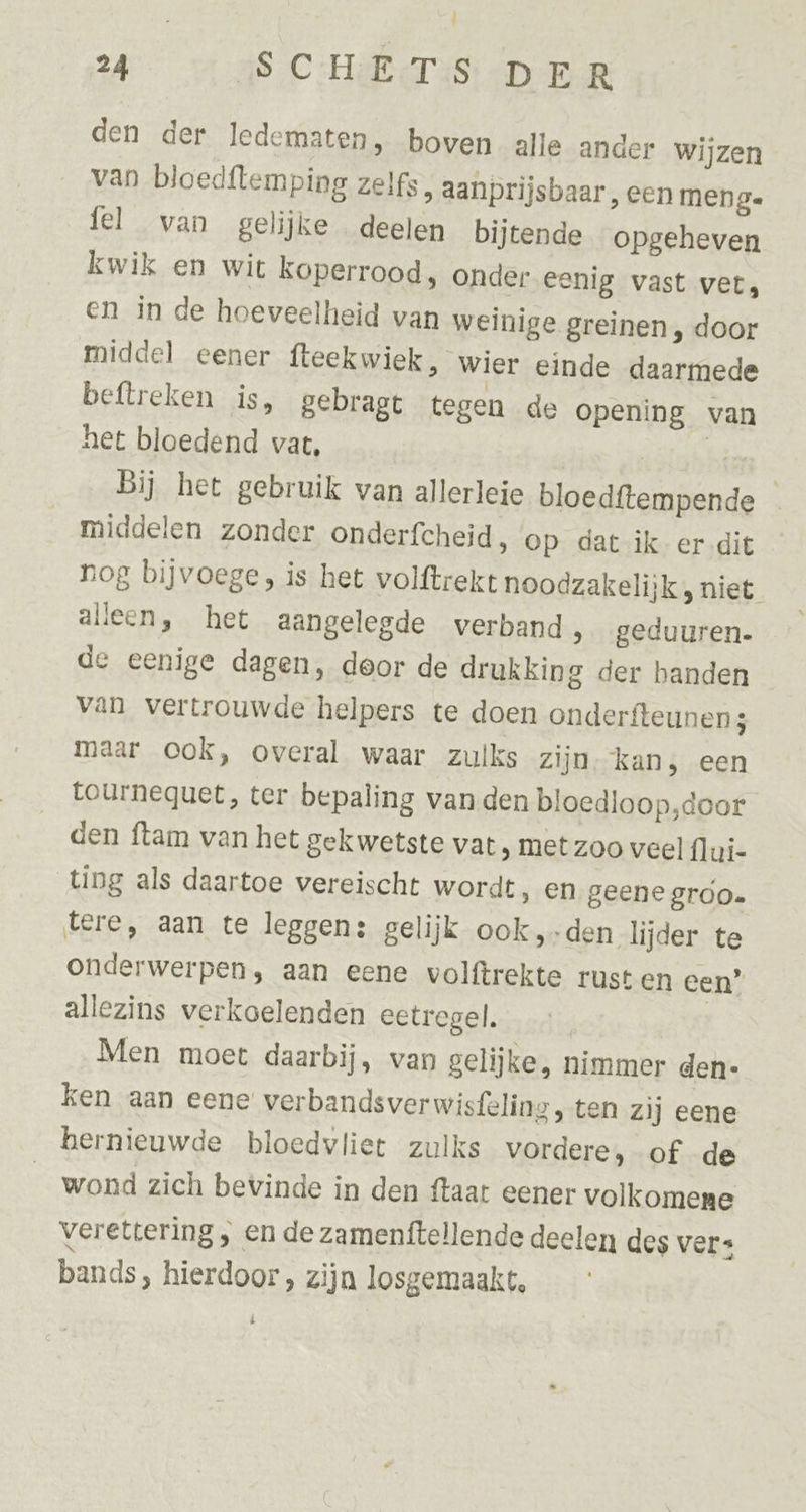 ï Ì 24 SCHE T:S DER den der ledematen, boven alle ander wijzen van bloedftemping zelfs, aanprijsbaar, een meng. fel van gelijke deelen bijtende opgeheven kwik en wit koperrood, onder eenig vast vet, en in de hoeveelheid van weinige greinen , door middel eener fteekwiek, wier einde daarmede beftreken is, gebragt tegen de opening van het bloedend vat, hs Bij het gebruik van allerleie bloedftempende middelen zonder onderfcheid, op dat ik er dit nog bijvoege, is het volftrekt noodzakelijk, niet alleen, het aangelegde verband » geduuren- de eenige dagen, door de drukking der banden van vertrouwde helpers te doen onderfteunens maar ook, overal waar zulks Zijn. kan, een tournequet, ter bepaling van den bloedloop,door den ftam van het gekwetste vat ‚ met zoo veel flui- ting als daartoe vereischt wordt, en geene groo. tere, aan te leggen: gelijk ook, den lijder te onderwerpen, aan eene volftrekte rust en een” allezins verkoelenden eetregel. | Men moet daarbij, van gelijke, nimmer den- ken aan eene verbandsverwisfeling, ten zij eene hernieuwde bloedvliet zulks vordere, of de wond zich bevinde in den ftaar eener volkomene verettering „ en de zamenftellende deelen des vers bands > hierdoor, zijn losgemaakt, Ee