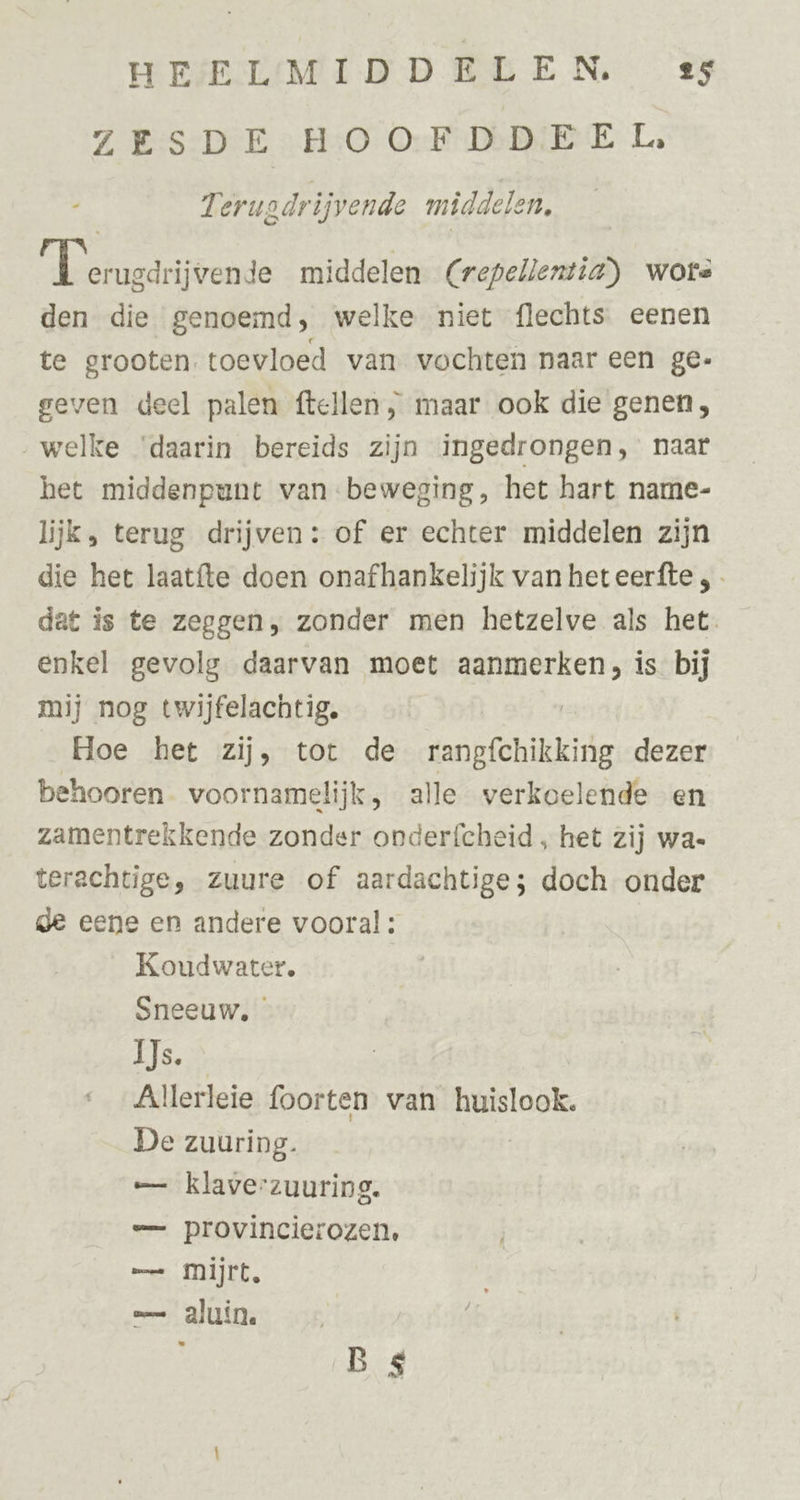 ZESDE HOOFDDEEL, 7 eruodrijvende middelen, aten. middelen Crepellentiag) wore den die genoemd, welke niet flechts eenen te grooten toevloed van vochten naar een ge- geven deel palen ftellen , maar ook die genen, welke ‘daarin bereids zijn ingedrongen, naar het middenpunt van beweging, het hart name- lijk, terug drijven: of er echter middelen zijn die het laatíte doen onafhankelijk van heteerfte ,- dat is te zeggen, zonder men hetzelve als het. enkel gevolg daarvan moet aanmerken, is bij mij nog twijfelachtig. | Hoe het zij, tot de rangfchikking dezer behooren voornamelijk, alle verkoelende en zamentrekkende zonder onderfcheid „ het zij wa- terachtige, zuure of aardachtige; doch onder de eene en andere vooral : Koudwater, Sneeuw, Aleen Allerleie foorten van huislook. De zuuring. — klaverzuuring. =— provincierozen, — Mijrt, — aluin. à B 4
