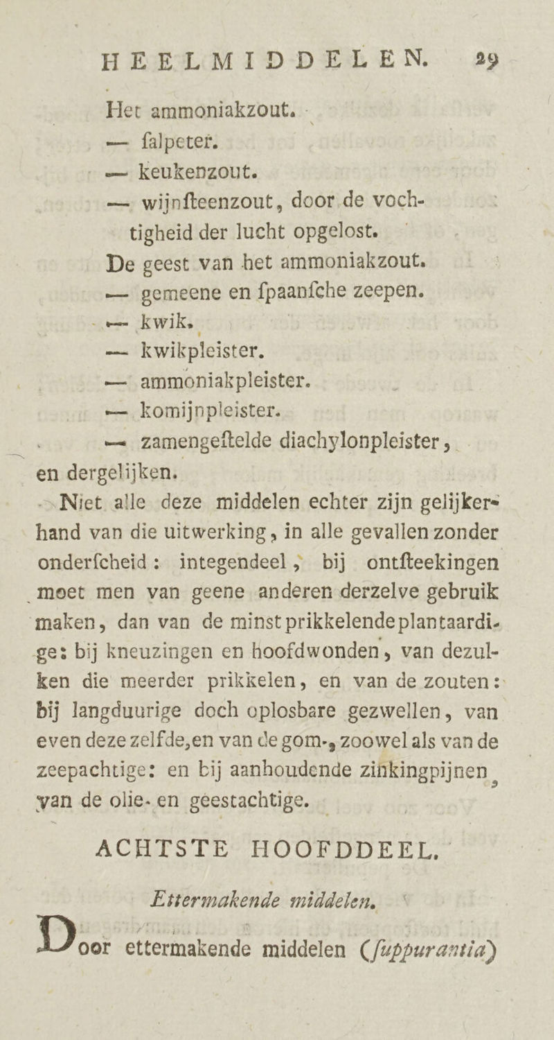 Het ammoniakzout. —. falpeter. —_— keukenzout. — wijnfteenzout, door.de voch- tigheid der lucht opgelost. De geest van het ammoniakzout. — gemeene en fpaanfche zeepen. e= kwik. _— kwikpleister. — ammoniakpleister. —. komijnpleister. ni — zamengeitelde diachylonpleister, _ _en dergelijken. ‚Niet alle deze middelen echter zijn gelijker= hand van die uitwerking , in alle gevallen zonder onderfcheid : integendeel ; bij ontfteekingen meet men van geene anderen derzelve gebruik maken, dan van de minst prikkelende plantaardi- ge: bij kneuzingen en hoofdwonden, van dezul- ken die meerder prikkelen, en van de zouten :- bij langduurige doch oplosbare gezwellen, van even deze zelfde,en van de gom-, zoowel als van de zeepachtige: en bij aanhoudende zinkingpijnen, van de olie. en geestachtige. ACHES LES TFOORDDEEN: Ettermakende middelen, gr ettermakende middelen (/uppurantia)