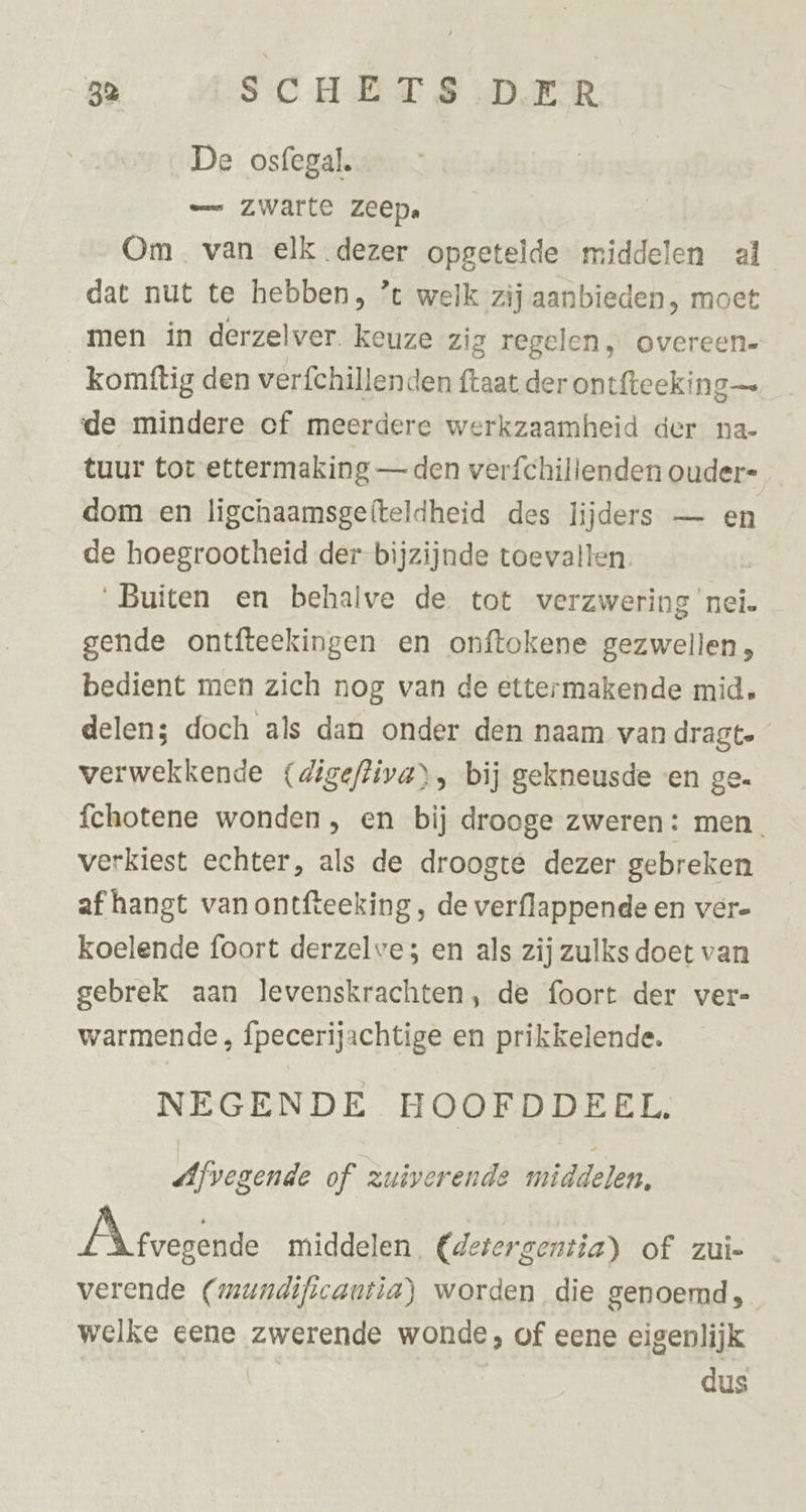 De osfegal. — zwarte Zeep. Om van elk dezer opgetelde middelen al dat nut te hebben, ’ welk zij aanbieden, moet men in derzelver. keuze zig regelen, overeen- komtftig den verfchillenden ftaat der ontfteeking— de mindere of meerdere werkzaamheid der na- tuur tor ettermaking — den verfchillenden ouder= dom en ligchaamsgefteldheid des lijders — en de hoegrootheid der-bijzijnde toevallen. Buiten en behalve de tot verzwering ‘nei. gende ontfteekingen en onftokene gezwellen, bedient men zich nog van de ettermakende mid. delen; doch als dan onder den naam van dragte verwekkende (digefliva), bij gekneusde «en ge. fchotene wonden , en bij drooge zweren: men. verkiest echter, als de droogte dezer gebreken af hangt van ontfteeking , de verflappende en ver- koelende foort derzelve; en als zij zulks doet van gebrek aan levenskrachten, de foort der ver- warmende , fpecerijachtige en prikkelende. NEGENDE HOOFDDEEL, «Afvegende of zuiverende middelen. Á tvegende middelen, (detergentia) of zui- verende (mundificantia) worden die genoemd, welke eene zwerende wonde, of eene eigenlijk | | dus