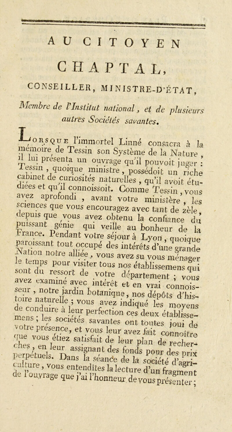 :*KVSC!4 AU CITOYEN C H A P T A L, CONSEILLER, MINISTRE-D’ÉTAT, ISiembre de l'Institut national, et de plusieurs autres Sociétés savantes» J ■LJons<jue l’immortel Linné consacra à la mémoire de Tessm son Système de la Nature il lui présenta un ouvrage qu'il pouvoit juger : rJZZUqUOlqUe 1.nmistre > possédoit un riche dieV ei ^ mn0Slte? natmples > qu’il avoit étu- diées et qu il connoissoit. Comme Tessin , vous avez aprofondi , avant votre ministère les sciences que vous encouragez avec tant de zèle depuis que vous avez obtenu la confiance dû puissant génie qui veille au bonheur de la t rance. Pendant votre séjour à Lyon , quoique paraissant tout occupé des intérêts d’u ne graiide Nation notre alliée, vous avez su vous ménager i- temps pour visiter tous nos établissemens qui rant du ressort de votre département ! vous avez examine avec intérêt et en vrai connois- seur , notre jardin botanique, nos dépôts d'fm vous r? :e“ f! d ■1?“r Perfection ces deux établisse- -ns , Ls sociétés savantes ont toutes joui de cufvouTétiez VT5 ^ aV6Z &it rhl i satlsfalt de Ieur Plan de recher- pïpétuels6 D aSS1Plat deS H8 P°ür des prix li petuels. Dans la scande de la société dWi- ru-cure , vous entendîtes la lecture dun fragment de i ouyrage que j- l’honneur de vous présenter,