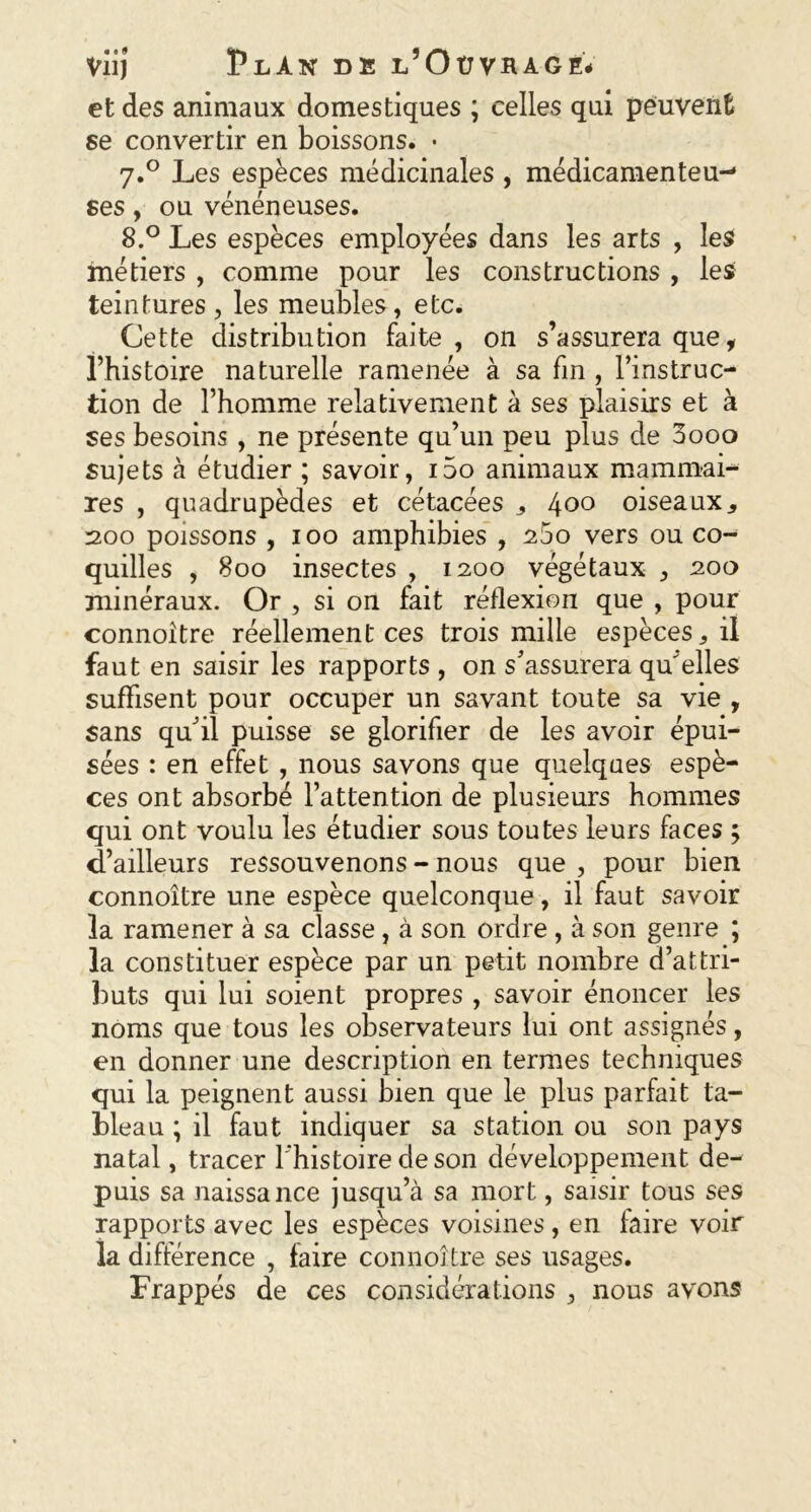 et des animaux domestiques ; celles qui peuvent se convertir en boissons. • 7.0 Les espèces médicinales , médicamenteu- ses , ou vénéneuses. 8.° Les espèces employées dans les arts , les métiers , comme pour les constructions , les teintures , les meubles, etc. Cette distribution faite, on s’assurera que, l’histoire naturelle ramenée à sa fin , l’instruc- tion de l’homme relativement à ses plaisirs et à ses besoins, ne présente qu’un peu plus de 0000 sujets à étudier ; savoir, i5o animaux mammai- res , quadrupèdes et cétacées * l\oo oiseaux* 200 poissons , 100 amphibies , 200 vers ou co- quilles , 800 insectes , 1200 végétaux , 200 minéraux. Or , si on fait réflexion que , pour connoître réellement ces trois mille espèces* il faut en saisir les rapports , on s’assurera qu'elles suffisent pour occuper un savant toute sa vie , sans qu’il puisse se glorifier de les avoir épui- sées : en effet , nous savons que quelques espè- ces ont absorbé l’attention de plusieurs hommes qui ont voulu les étudier sous toutes leurs faces ; d’ailleurs ressouvenons - nous que , pour bien connoître une espèce quelconque, il faut savoir la ramener à sa classe, à son ordre , à son genre ; la constituer espèce par un petit nombre d’attri- buts qui lui soient propres , savoir énoncer les noms que tous les observateurs lui ont assignés, en donner une description en termes techniques qui la peignent aussi bien que le plus parfait ta- bleau ; il faut indiquer sa station ou son pays natal, tracer 1 histoire de son développement de- puis sa naissance jusqu’à sa mort, saisir tous ses rapports avec les espèces voisines, en faire voir la différence , faire connoître ses usages. Frappés de ces considérations , nous avons