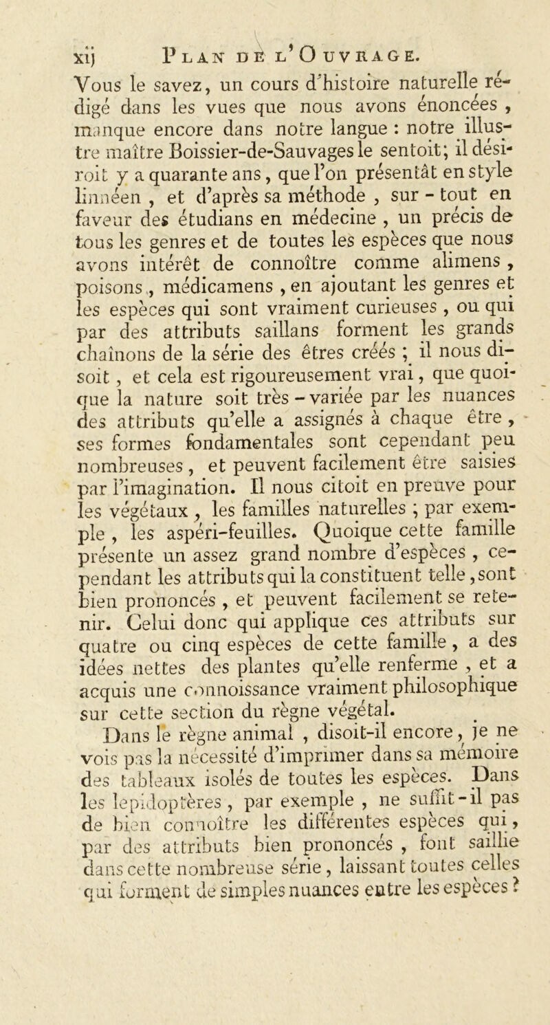 Vous le savez, un cours d’histoire naturelle ré- digé dans les vues que nous avons énoncées , manque encore dans notre langue : notre illus- tre maître Boissier-de-Sauvages le sentoit; il dési- roit y a quarante ans, que l’on présentât en style linnéen , et d’après sa méthode , sur - tout en faveur des étudians en médecine , un précis de tous les genres et de toutes les espèces que nous avons intérêt de connoître comme alunens , poisons , médicamens , en ajoutant les genres et les espèces qui sont vraiment curieuses , ou qui par des attributs saillans forment les grands chaînons de la série des êtres créés ; il nous di- soit , et cela est rigoureusement vrai, que quoi- que la nature soit très-variée par les nuances des attributs qu’elle a assignés à chaque être , ses formes fondamentales sont cependant peu nombreuses , et peuvent facilement être saisies par l’imagination. Il nous citoit en preuve pour les végétaux , les familles naturelles ; par exem- ple , les aspéri-feuilles. Quoique cette famille présente un assez grand nombre d’espèces , ce- pendant les attributs qui la constituent telle,sont bien prononcés , et peuvent facilement se rete- nir. Celui donc qui applique ces attributs sur quatre ou cinq espèces de cette famille , a des idées nettes des plantes qu’elle renferme , et a acquis une connoissance vraiment philosophique sur cette section du règne végétal. Dans le règne animal , disoit-il encore, je ne vois pas la nécessité d imprimer dans sa memone des tableaux isolés de toutes les especes. Dans les lépidoptères , par exemple , ne suffit-il pas de bien connoître les différentes espèces qui , par des attributs bien prononces , font saiJie dans cette nombreuse série, laissant toutes celles qui forment de simples nuances entre les espèces ?