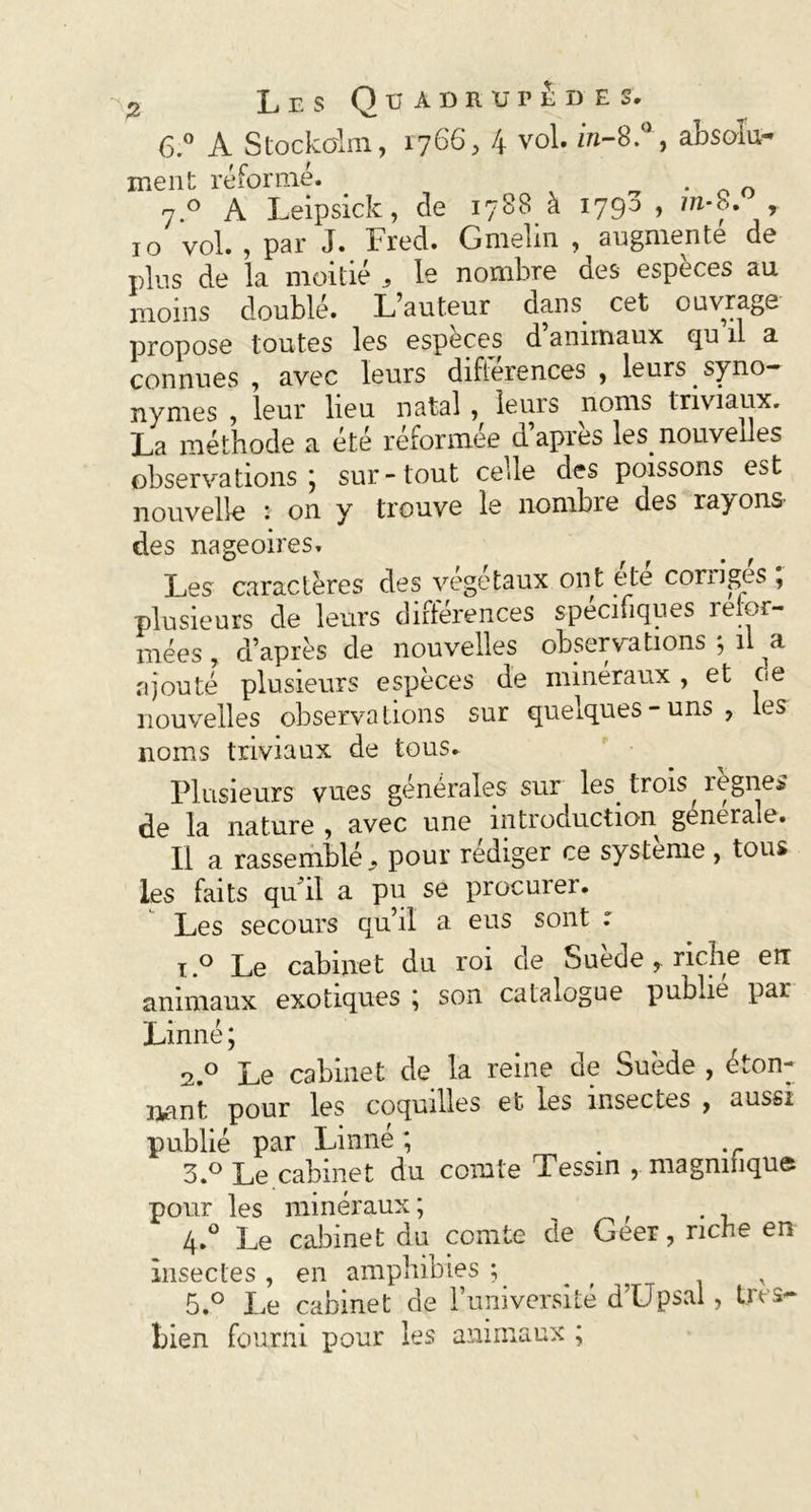 6.° A Stockohn, 1766, 4 v°l. in-8.°, absolu- ment réformé. . 7.0 A Leipsick, de 1788 à 1790 > m*8. , 10 vol. , par J. Fred. Gmelin , augmente de plus de la moitié , le nombre des especes au. moins doublé. L’auteur dans, cet ouvrage propose toutes les espèces d animaux qu il a connues , avec leurs différences , leurs , syno- nymes , leur lieu natal , leurs noms triviaux. La méthode a été réformée d’après les. nouvelles observations; sur-tout celle des poissons est nouvelle * on y trouve le nombre des rayons- des nageoires. Les caractères des végétaux ont été corrigés ; plusieurs de leurs différences spécifiques refor- mées, d’après de nouvelles observations ; il a ajouté plusieurs espèces de minéraux, et ce nouvelles observations sur quelques-uns, les noms triviaux de tous. Plusieurs vues générales sur les. trois règnes de la nature , avec une introduction générale. Il a rassemblé 9 pour rédiger ce système , tous les faits qu'il a pu se procurer. Les secours qu’il a eus sont : x.° Le cabinet du roi de Suède , riche en animaux exotiques ; son catalogue publie par Linné ; 2.0 Le cabinet de la reine de Suède , éton- nant pour les coquilles et les insectes , aussi publié par Linné ; . 3.° Le cabinet du comte Tessin , magnifique pour les minéraux; ^ f 4.0 Le cabinet du comte de Geer, riche en insectes , en amphibies ; r 5.° Le cabinet de l’université d’Upsal, très- bien fourni pour les animaux ;