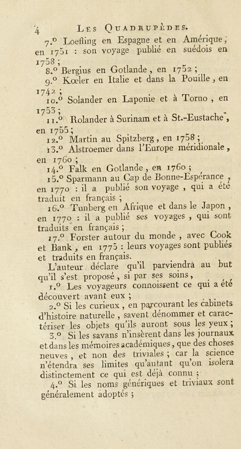 7.® Loefiing en Espagne et en Amérique, en 1751 ♦ son voyage publié en suédois en 1753 ; S.° Bergius en Gotlande , en 1702 ; 9.0 Kœler en Italie et dans la Pouille , en 1742 ; 1 o.° Solander en Laponie et à Torno , en 1753 ; n.oi\ Rolander à Surinam et à St.-Eustache\ en 1755 ; 12.0 Martin au Spitzberg , en i3.° Alstroemer dans l’Europe méridionale, en 1760 ; 14.0 Falk en Gotlande, en 1760; i5.° Sparmann au Cap de Bonne-Esperance , en 1770 : il a publie son voyage , qui a etc traduit en français ; 16.0 Tunberg en Afrique et dans le Japon , en 1770 : il a publié ses voyages , qui sont traduits en français ; 17.0 Eorster autour du monde , avec Cook et Bank , en 177b : leurs voyages sont publiés et traduits en français. L’auteur déclare qu’il parviendra au but qu’il s’est proposé , si par ses soins, r , i.° Les voyageurs connoissent ce qui a ete découvert avant eux ; . 2.0 Si les curieux , en parcourant les cabinets d’histoire naturelle , savent dénommer et carac- tériser les objets qu ils auront sous les yeux , 3.° Si les savans n’insèrent dans les journaux et dans les mémoires académiques, que des choses neuves , et non des triviales , car ^la science n’étendra ses limites qu autant qu on isoleia distinctement ce qui est déjà connu; 4.0 Si les noms génériques et triviaux sont généralement adoptés ;