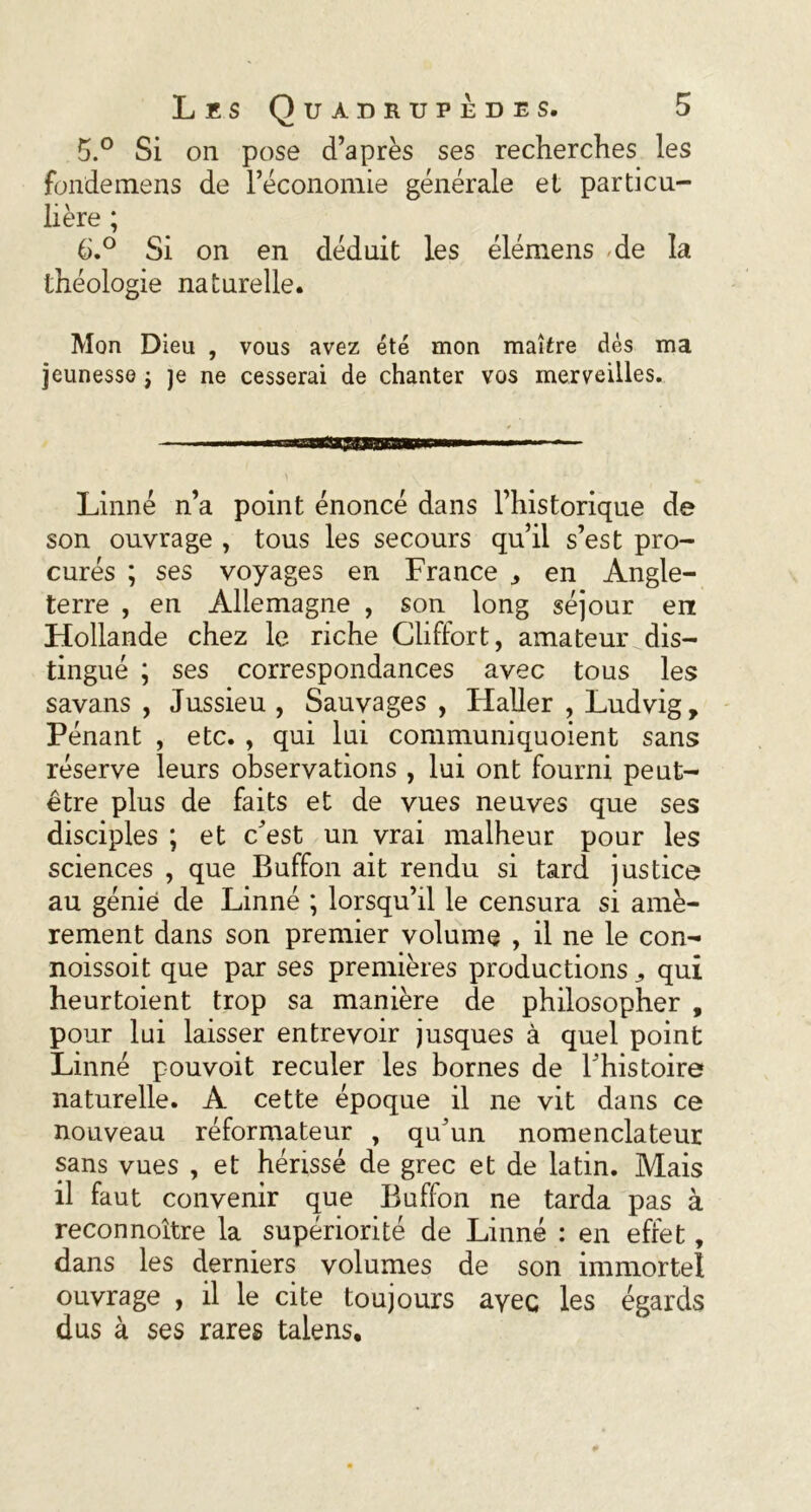 5. ° Si on pose d’après ses recherches les fondemens de l’économie générale et particu- lière ; 6. ° Si on en déduit les élémens de la théologie naturelle. Mon Dieu , vous avez été mon maître dés ma jeunesse } je ne cesserai de chanter vos merveilles. Linné n’a point énoncé dans l’historique de son ouvrage , tous les secours qu’il s’est pro- curés ; ses voyages en France ^ en Angle- terre , en Allemagne , son long séjour en Hollande chez le riche Cliffort, amateur dis- tingué ; ses correspondances avec tous les savans , Jussieu , Sauvages , Haller , Ludvig, Pénant , etc. , qui lui communiquoient sans réserve leurs observations , lui ont fourni peut- être plus de faits et de vues neuves que ses disciples ; et c’est un vrai malheur pour les sciences , que Buffon ait rendu si tard justice au génie de Linné ; lorsqu’il le censura si amè- rement dans son premier volume , il ne le con- noissoit que par ses premières productions ^ qui heurtoient trop sa manière de philosopher , pour lui laisser entrevoir jusques à quel point Linné pouvoit reculer les bornes de l’histoire naturelle. A cette époque il ne vit dans ce nouveau réformateur , qu’un nomenclateur sans vues , et hérissé de grec et de latin. Mais il faut convenir que Buffon ne tarda pas à reconnoître la supériorité de Linné : en effet, dans les derniers volumes de son immortel ouvrage , il le cite toujours ayec les égards dus à ses rares talens.