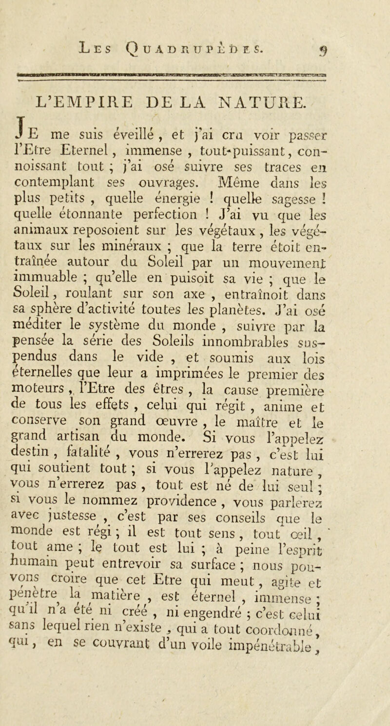 L’EMPIRE DE LA NATURE. J E me suis éveillé , et j’ai cru voir passer l’Etre Eternel, immense, tout-puissant, con- noissant tout ; j’ai osé suivre ses traces en contemplant ses ouvrages. Même dans les plus petits , quelle énergie ! quelle sagesse ! quelle étonnante perfection ! J’ai vu que les animaux reposoient sur les végétaux , les végé- taux sur les minéraux ; que la terre étoit en- traînée autour du Soleil par un mouvement immuable ; qu’elle en puisoit sa vie ; que le Soleil, roulant sur son axe , entraînoit dans sa sphère d’activité toutes les planètes. J’ai osé méditer le système du monde , suivre par la pensée la série des Soleils innombrables sus- pendus dans le vide , et soumis aux lois éternelles que leur a imprimées le premier des moteurs , l’Etre des êtres , la cause première de tous les effets , celui qui régit , anime et conserve son grand œuvre , le maître et le grand artisan du monde. Si vous l’appelez destin , fatalité , vous n’errerez pas , c’est lui qui soutient tout ; si vous 1 appelez nature , vous n’errerez pas , tout est né de lui seul ; si vous le nommez providence , vous parlerez avec justesse, c’est par ses conseils que le monde est régi ; il est tout sens , tout œil , tout ame ; le tout est lui ; à peine l’esprit humain peut entrevoir sa surface ; nous pou- vons croire que cet Etre qui meut, agite et pénétre la matière , est éternel , immense ; qu il n a ete ni créé , ni engendré ; c’est celui sans lequel rien n’existe , qui a tout coordonné, qui, en se couvrant d’un voile impénétrable ’