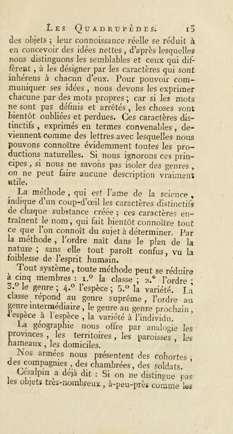 des objets ; leur connoissance réelle se réduit à en concevoir des idées nettes, d’après lesquelles nous distinguons les semblables et ceux qui dif- fèrent , à les désigner par les caractères qui sont inhérens à chacun d’eux. Pour pouvoir com- muniquer ses idées , nous devons les exprimer chacune par des mots propres ; car si les mots ne sont pas définis et arrêtés , les choses sont bientôt oubliées et perdues. Ces caractères dis- tinctifs , exprimés en termes convenables , de- viennent comme des lettres avec lesquelles noms pouvons connoître évidemment toutes les pro- ductions naturelles. Si nous ignorons ces prin- cipes si nous ne savons pas isoler des genres > on ne peut faire aucune description vraiment utile. La méthode , qui est 1 ame de la science , indique d’un coup-d’œil les caractères distinctifs ae chaque substance créée; ces caractères en- traînent le nom, qui fait bientôt connoître tout ce que 1 on connoît du sujet à déterminer. Par la méthode , l'ordre naît dans le plan de la nature ; sans elle tout paroît confus, vu la foiblesse de l’esprit humain. ^ Tout système, toute méthode peut se réduire à cinq membres : i.° la classe ; 2.° l’ordre * 3.° le genre ; 4.0 l’espèce ; 5.° la variété. La classe_ répond au genre suprême, l’ordre au genre intermédiaire, le genre au genre prochain, i espece à 1 espece , la variété à l’individu. La géogiaphie nous offre par analogie les provinces , les territoires , les paroisses , les hameaux , les domiciles. Nos armées nous présentent des cohortes des compagnies , des chambrées, des soldats. Cesalpin a déjà dit : Si on ne distingue pas les objets tres-nombreux, à-peu-près comme les